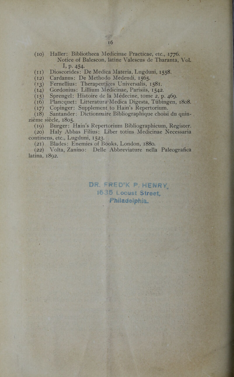 6 (io) Haller: Bibliotheca Medicinae Practicae, etc., 1776. Notice of Balescon, latine Valescus de Tharanta, Vol. I. P- 454- (n) Dioscorides: De Medica Materia, Lugduni, 1558. (12) Cardanns: De Methodo Medendi, 1565. (13) Fernellius: Therapeutices Universalis, 1581. (14) Gordonius: Lillium Medicinae, Parisiis, 1542. (15) Sprengel: Histoire de la Medecine, tome 2, p. 469. (16) Plancquet: Litteratura Medica Digesta, Tubingen, 1808. (17) Copinger: Supplement to Hain’s Repertorium. (18) Santander: Dictionnaire Bibliographique choisi du quin- . zieme siecle, 1805. (19) Burger: Hain’s Repertorium Bibliographicum, Register. (20) Haly Abbas Filius: Liber totius Medicinae Necessaria continens, etc., Lugduni, 1523. (21) Blades: Enemies of Books, London, 1880. (22) Volta, Zanino: Delle Abbreviature nella Paleografica latina, 1892. DR. CREDCK P. HENRY, 16 ^5 Locust Street, Philadelphia-