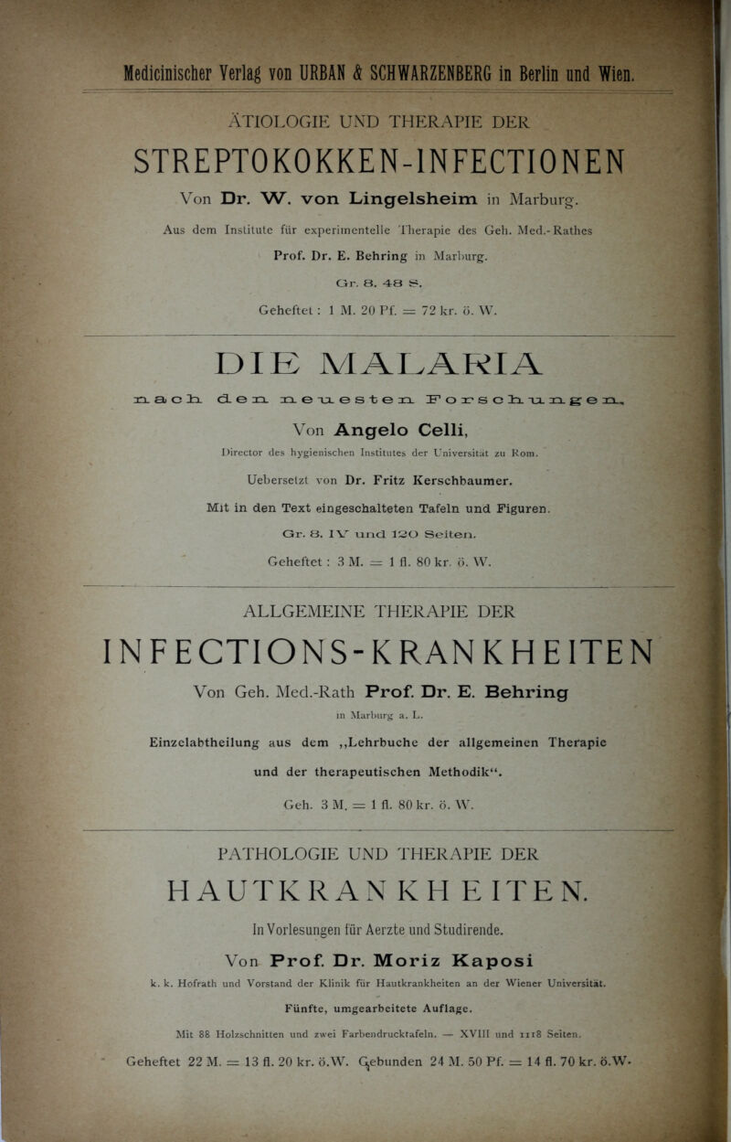 ÄTIOLOGIE UND THERAPIE DER STREPTOKOKKEN-1NFECTIONEN Von Dr. W. von Lingelsheim in Marburg. Aus dem Institute für experimentelle Therapie des Geh. Med.-Rathes Prof. Dr. E. Behring in Marburg. Gr. 8. 48 S. Geheftet: 1 M. 20 Pf. = 72 kr. ö. W. DIE MALARIA nacli den neuLesteii Forschunge Director des hygienischen Institutes der Universität zu Rom. Uebersetzt von Dr. Fritz Kerschbaumer. Mit in den Text eingeschalteten Tafeln und Figuren. Gr. 8. IV und 120 Seiten. Geheftet : 3 M. = 1 fl. 80 kr. ö. W. IN FECTIONS-KRANKHEITEN Von Geh. Med.-Rath Prof. Dr. E. Behring in Marburg a. L. Einzelabtheilung aus dem ,,Lehrbuche der allgemeinen Therapie und der therapeutischen Methodik“. Geh. 3M. = 1 fl. 80 kr. ö. W. k. k. Hofrath und Vorstand der Klinik für Hautkrankheiten an der Wiener Universität. Fünfte, umgearbeitete Auflage. Mit 88 Holzschnitten und zwei Farbendrucktafeln. — XVIII und 1118 Seiten. Von Angelo Celli ALLGEMEINE THERAPIE DER PATHOLOGIE UND THERAPIE DER HAUTKRAN In Vorlesungen für Aerzte und Studirende. Von Prof. Dr. Moriz Kaposi Geheftet 22 M. == 13 fl. 20 kr. ö.W. (gebunden 24 M. 50 Pf. = 14 fl. 70 kr. ö.W-