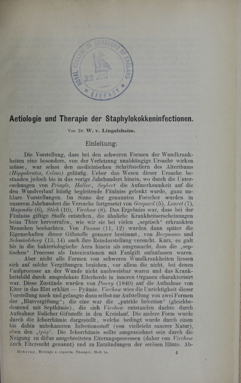 Aetiologie und Therapie der Staphylokokkeninfectionen. Von Dr. W. v. Lingelsheim. Einleitung1. Die Vorstellung, dass bei den schweren Formen der Wundkrank- heiten eine besondere, von der Verletzung unabhängige Ursache wirken müsse, war schon den medicinischen Schriftstellern des Alterthums (Hippokrates, Celsus) geläufig, lieber das Wesen dieser Ursache be- standen jedoch bis in das vorige Jahrhundert hinein, wo durch die Unter- suchungen von Pringle, Haller, Seybert die Aufmerksamkeit auf die den Wundverlauf häufig begleitende Fäulniss gelenkt wurde, ganz un- klare Vorstellungen. Im Sinne der genannten Forscher wurden in unserem Jahrhundert die Versuche fortgesetzt von Gaspard (5), Lenret (7), Magendie (6), Stich (10), Virchow (8). Das Ergebniss war, dass bei der Fäulniss giftige Stoffe entstehen, die ähnliche Krankheitserscheinungen beim Thier hervorrufen, wie wir sie bei vielen „septisch“ erkrankten Menschen beobachten. Von Panum (11, 12) wurden dann später die Eigenschaften dieser Giftstoffe genauer bestimmt, von Bergmann und Schmiedeberg (13, 14) auch ihre Reindarstellung versucht. Kurz, es galt bis in die bakteriologische Aera hinein als ausgemacht, dass die „sep- tischen“ Processe als Intoxicationen mit Faulgift aufzufassen waren. Aber nicht alle Formen von schweren Wundkrankheiten Hessen sich auf solche Vergiftungen beziehen, vor allem die nicht, bei denen Kaulprocesse an der Wunde nicht nachweisbar waren und das Krank- heitsbild durch ausgedehnte Eiterherde in inneren Organen charakterisirt war. Diese Zustände wurden von Piorry (1840) auf die Aufnahme von Eiter in das Blut erklärt — Pyämie. Virchow wies die Unrichtigkeit dieser Vorstellung nach und gelangte dann selbst zur Aufstellung von zwei Formen der „Blutvergiftung“; die eine war die „putride Infection“ (gleichbe- deutend mit Septhämie), die sich Virchow entstanden dachte durch Aufnahme löslicher Giftstoffe in den Kreislauf. Die andere Form wurde durch die Ichorrhämie dargestellt, welche bedingt wurde durch einen bis dahin unbekannten Infectionsstolf (von vielleicht sauerer Natur), eben den „i/wp“. Die Ichorrhämie sollte ausgezeichnet sein durch die Neigung zu diffus ausgebreiteten Eiterungsprocessen (daher von Virchow auch Eitersucht genannt) und zu Entzündungen der serösen Häute. Ab-