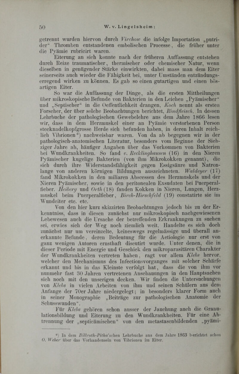 getrennt wurden hiervon durch Virchow die infolge Importation „putri- der“ Thromben entstandenen embolischen Processe, die früher unter die Pyämie rubricirt waren. Eiterung an sieh konnte nach der früheren Auffassung entstehen durch Reize traumatischer, thermischer oder chemischer Natur, wenn dieselben in genügender Stärke einwirkten, dabei mass man dem Eiter seinerseits auch wieder die Fähigkeit bei, unter Umständen entzündungs- erregend wirken zu können. Es gab so einen gutartigen und einen bös- artigen Eiter. So war die Auffassung der Dinge, als die ersten Mittheilungen über mikroskopische Befunde von Bakterien in den Leichen „Pyämischer4 und „Septischer“ in die Oeffentlichkeit drangen, Koch nennt als ersten Forscher, der über solche Beobachtungen berichtet, Rindfleisch. In dessen Lehrbuche der pathologischen Gewebelehre aus dem Jahre 1866 lesen wir, dass in dem Herzmuskel einer an Pyämie verstorbenen Person stecknadelkopfgrosse Herde sich befunden haben, in deren Inhalt reich- lich Vibrionen*) nachweisbar waren. Von da ab begegnen wir in der pathologisch-anatomischen Literatur, besonders vom Beginne der Sieb- ziger Jahre ab, häufiger Angaben über das Vorkommen von Bakterien bei Wundkrankheiten. So fand v. Recklinghausen (16) in den Nieren Pyämischer kugelige Bakterien (von ihm Mikrokokken genannt), die sich durch ihre Widerstandsfähigkeit gegen Essigsäure und Natron- lauge von anderen körnigen Bildungen auszeichneten. Waldeyer (17) fand Mikrokokken in den miliaren Abscessen des Herzmuskels und der Nieren Pyämischer, sowie in den peritonealen Exsudaten bei Puerperal- fieber. Heiberg und Orth (iS) fanden Kokken in Nieren, Lungen, Herz- muskel beim Puerperalfieber, Birch-Hirschfeld (19) constatirte sie im Wundeiter etc. etc. Von den hier kurz skizzirten Beobachtungen jedoch bis zu der Er- kenntnis, dass in diesen zunächst nur mikroskopisch nach gewiesenen Lebewesen auch die Ursache der betreffenden Erkrankungen zu suchen sei, erwies sich der Weg noch ziemlich weit. Handelte es sich doch zunächst nur um vereinzelte, keineswegs regelmässige und überall an- erkannte Befunde, deren Bedeutung für die Aetiologie nur erst von ganz wenigen Autoren ernsthaft discutirt wurde. Unter denen, die in dieser Periode mit Energie und Geschick den mikroparasitären Charakter der Wundkrankheiten vertreten haben, ragt vor allem Klebs hervor, welcher den Mechanismus des Infectionsvorganges mit solcher Schärfe erkannt und bis in das Kleinste verfolgt hat, dass die von ihm vor nunmehr fast 30 Jahren vertretenen Anschauungen in den Hauptsachen sich noch mit den unserigen decken. Wir finden die Untersuchungen von Klebs in vielen Arbeiten von ihm und seinen Schülern aus dem Anfänge der 70er Jahre niedergelegt; in besonders klarer Form auch in seiner Monographie „Beiträge zur pathologischen Anatomie der Schusswunden“. Für Klebs gehören schon ausser der Jauchung auch die Granu- lationsbildung und Eiterung zu den Wundkrankheiten. Für eine Ab- trennung der „septicämischen“ von den metastasenbildenden „pyämi- *) In dem Billroth-Pitha’sehen Lehrbuche aus dem Jahre 1863 berichtet schon 0. Weber über das Vorhandensein von Vibrionen im Eiter.