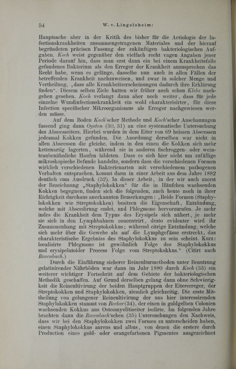 Hauptsache aber in der Kritik des bisher für die Aetiologie der In- fectionskrankheiten zusammengetragenen Materiales und der hierauf begründeten präcisen Fassung der zukünftigen bakteriologischen Auf- gaben. Koch weist gegenüber den vielfach recht vagen Angaben jener Periode darauf hin, dass man erst dann ein bei einem Krankheitsfalle gefundenes Bakterium als den Erreger der Krankheit anzusprechen das Recht habe, wenn es gelänge, dasselbe nun auch in allen Fällen der betreffenden Krankheit nachzuweisen, und zwar in solcher Menge und Vertheilung, „dass alle Krankheitserscheinungen dadurch ihre Erklärung finden“. Diesem selben Ziele hatten wir früher auch schon Klebs nach- gehen gesehen. Koch verlangt dann aber noch weiter, dass für jede einzelne Wundinfectionskrankheit ein wohl charakterisirter, für diese Infection specifischer Mikroorganismus als Erreger nachgewiesen wer- den müsse. Auf dem Boden KocÄ’scher Methode und Koch’scher Anschauungen fussend ging dann Oyston (30, 31) an eine systematische Untersuchung des Abscesseiters. Hierbei wurden in dem Eiter von 69 heissen Abscessen jedesmal Kokken gefunden. Die Anordnung derselben war nicht in allen Abscessen die gleiche, indem in den einen die Kokken sich mehr kettenartig lagerten, während sie in anderen fischroggen- oder wein- traubenähnliche Haufen bildeten. Dass es sich hier nicht um zufällige mikroskopische Befunde handelte, sondern dass die verschiedenen Formen wirklich verschiedenen Bakterienarten mit verschiedenem pathogenen Verhalten entsprachen, kommt dann in einer Arbeit aus dem Jahre 1882 deutlich ^um Ausdruck (32). In dieser Arbeit, in der wir auch zuerst der Bezeichnung „Staphylokokken“ für die in Häufchen wachsenden Kokken begegnen, finden sich die folgenden, auch heute noch in ihrer Richtigkeit durchaus anerkannten Bemerkungen : „Beide Formen (Staphy- lokokken wie Streptokokken) besitzen die Eigenschaft, Entzündung, welche mit Abscedirung endet, und Phlegmone hervorzurufen. Je mehr indes die Krankheit dem Typus des Erysipels sich nähert, je mehr sie sich in den Lymphbahnen concentrirt, desto evidenter wird ihr Zusammenhang mit Streptokokkus; während eitrige Entzündung, welche sich mehr über die Gewebe als auf die Lymphgefässe erstreckt, das charakteristische Ergebniss des Staphylokokkus zu sein scheint. Kurz: localisirte Phlegmone ist gewöhnlich Folge des Staphylokokkus und erysipelatoider Process Folge vom Streptokokkus.“ (Citirt nach Rosenbach.) Durch die Einführung sicherer Reinculturmethoden unter Benutzung gelatinirender Nährböden war dann im Jahr 1880 durch Koch (33) ein weiterer wichtiger Fortschritt auf dem Gebiete der bakteriologischen Methodik geschaffen. Auf Grund derselben gelang dann ohne Schwierig- keit die Reincultivirung der beiden Hauptgruppen der Eitererreger, der Streptokokken und Staphylokokken, ziemlich gleichzeitig. Die erste Mit- theilung von gelungener Reincultivirung der uns hier interessirenden Staphylokokken stammt von Becker (34), der einen in goldgelben Colonien wachsenden Kokkus aus Osteomyelitiseiter isolirte. Im folgenden Jahre brachten dann die Rosenbach’sehen (35) Untersuchungen den Nachweis, dass wir bei den Staphylokokken zwei Formen zu unterscheiden haben, einen Staphylokokkus aureus und albus, von denen die erstere durch Production eines gold- oder orangefarbenen Pigmentes ausgezeichnet