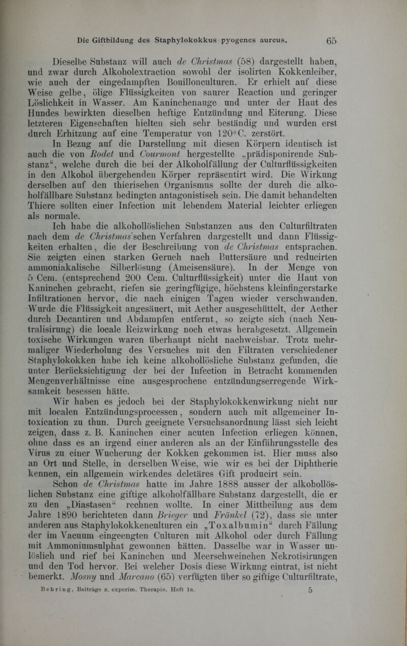 Dieselbe Substanz will auch de Christmas (58) dargestellt haben, und zwar durch Alkoholextraction sowohl der isolirten Kokkenleiber, wie auch der eingedampften Bouillonculturen. Er erhielt auf diese Weise gelbe, ölige Flüssigkeiten von saurer Reaction und geringer Löslichkeit in Wasser. Am Kaninchenauge und unter der Haut des Hundes bewirkten dieselben heftige Entzündung und Eiterung. Diese letzteren Eigenschaften hielten sich sehr beständig und wurden erst durch Erhitzung auf eine Temperatur von 120° C. zerstört. In Bezug auf die Darstellung mit diesen Körpern identisch ist auch die von Rodet und Courmont hergestellte „prädisponirende Sub- stanz“, welche durch die bei der Alkoholfällung der Culturflüssigkeiten in den Alkohol übergehenden Körper repräsentirt wird. Die Wirkung derselben auf den thierischen Organismus sollte der durch die alko- holfällbare Substanz bedingten antagonistisch sein. Die damit behandelten Thiere sollten einer Infection mit lebendem Material leichter erliegen als normale. Ich habe die alkohollöslichen Substanzen aus den Culturfiltraten nach dem de Christmassehen Verfahren dargestellt und dann Flüssig- keiten erhalten, die der Beschreibung von de Christmas entsprachen. Sie zeigten einen starken Geruch nach Buttersäure und reducirten ammoniakalische Silherlösung (Ameisensäure). In der Menge von 5 Ccm. (entsprechend 200 Ccm. Culturfltissigkeit) unter die Haut von Kaninchen gebracht, riefen sie geringfügige, höchstens kleinfingerstarke Infiltrationen hervor, die nach einigen Tagen wieder verschwanden. Wurde die Flüssigkeit angesäuert, mit Aether ausgeschüttelt, der Aether durch Decantiren und Abdampfen entfernt, so zeigte sich (nach Neu- tralisirung) die locale Reizwirkung noch etwas herabgesetzt. Allgemein toxische Wirkungen waren überhaupt nicht nachweisbar. Trotz mehr- maliger Wiederholung des Versuches mit den Filtraten verschiedener Staphylokokken habe ich keine alkohollösliche Substanz gefunden, die unter Berücksichtigung der bei der Infection in Betracht kommenden Mengenverhältnisse eine ausgesprochene entzündungserregende Wirk- samkeit besessen hätte. Wir haben es jedoch bei der Staphylokokken Wirkung nicht nur mit localen Entzündungsprocessen, sondern auch mit allgemeiner In- toxication zu thun. Durch geeignete Versuchsanordnung lässt sich leicht zeigen, dass z. B. Kaninchen einer acuten Infection erliegen können, ohne dass es an irgend einer anderen als an der Einführungsstelle des Virus zu einer Wucherung der Kokken gekommen ist. Hier muss also an Ort und Stelle, in derselben Weise, wie wir es bei der Diphtherie kennen, ein allgemein wirkendes deletäres Gift producirt sein. Schon de Christmas hatte im Jahre 1888 ausser der alkohollös- lichen Substanz eine giftige alkoholfällbare Substanz dargestellt, die er zu den „Diastasen“ rechnen wollte. In einer Mittheilung aus dem Jahre 1890 berichteten dann Briegcr und Frankel (72), dass sie unter anderen aus Staphylokokkenculturen ein „Toxalbumin“ durch Fällung der im Vacuum eingeengten Culturen mit Alkohol oder durch Fällung mit Ammoniumsulphat gewonnen hätten. Dasselbe war in Wasser un- löslich und rief bei Kaninchen und Meerschweinchen Nekrotisirungen und den Tod hervor. Bei welcher Dosis diese Wirkung eintrat, ist nicht bemerkt. Mosny und Marcano (65) verfügten über so giftige Culturfiltrate, Behring, Beiträge z. experim. Therapie. Heft la. 5