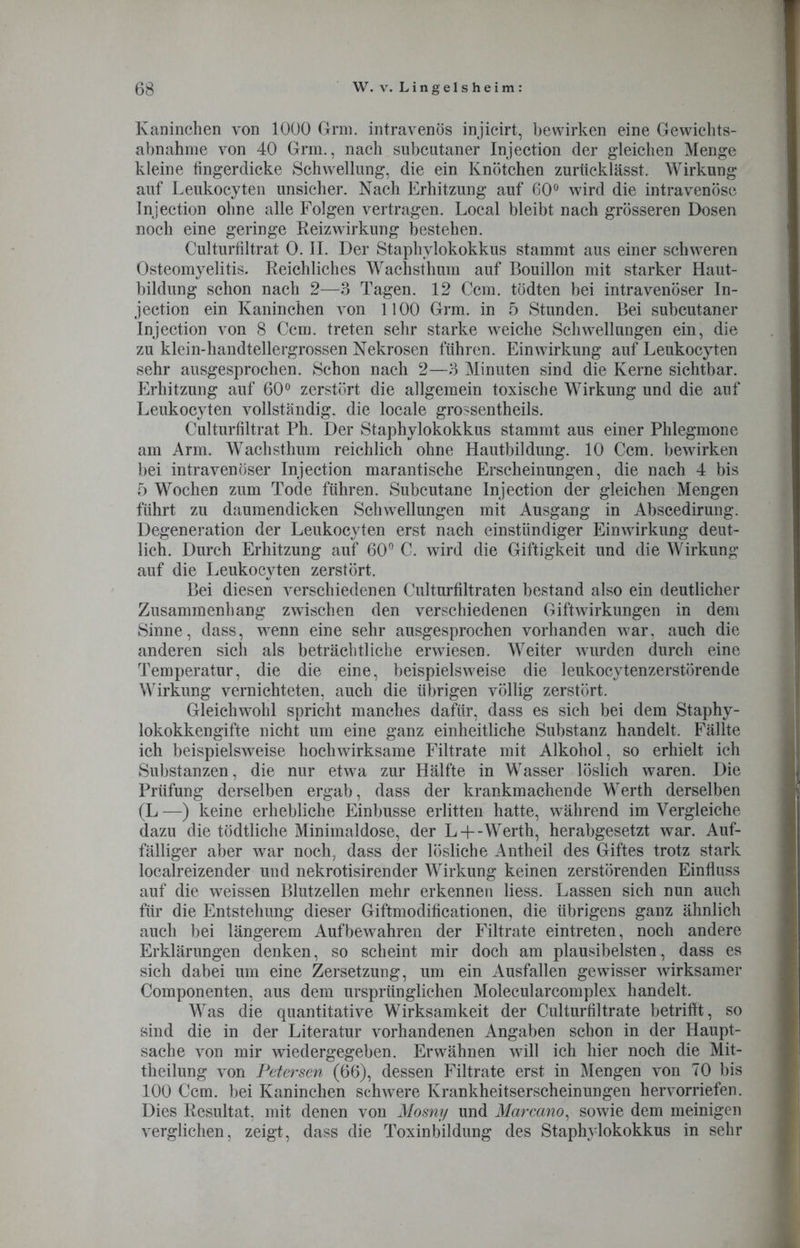 Kaninchen von 1000 Grm. intravenös injicirt, bewirken eine Gewichts- abnahme von 40 Grm., nach subcutaner Injection der gleichen Menge kleine fingerdicke Schwellung, die ein Knötchen zurücklässt. Wirkung auf Leukocyten unsicher. Nach Erhitzung auf G0° wird die intravenöse Injection ohne alle Folgen vertragen. Local bleibt nach grösseren Dosen noch eine geringe Reizwirkung bestehen. Culturfiltrat 0. II. Der Staphylokokkus stammt aus einer schweren Osteomyelitis. Reichliches Wachsthum auf Bouillon mit starker Haut- bildung schon nach 2—3 Tagen. 12 Ccm. tödten bei intravenöser In- jection ein Kaninchen von 1100 Grm. in 5 Stunden. Bei subcutaner Injection von 8 Ccm. treten sehr starke weiche Schwellungen ein, die zu klein-handtellergrossen Nekrosen führen. Einwirkung auf Leukocyten sehr ausgesprochen. Schon nach 2—3 Minuten sind die Kerne sichtbar. Erhitzung auf 60° zerstört die allgemein toxische Wirkung und die auf Leukocyten vollständig, die locale grossentheils. Culturfiltrat Ph. Der Staphylokokkus stammt aus einer Phlegmone am Arm. Wachsthum reichlich ohne Hautbildung. 10 Ccm. bewirken bei intravenöser Injection marantische Erscheinungen, die nach 4 bis 5 Wochen zum Tode führen. Subcutane Injection der gleichen Mengen führt zu daumendicken Schwellungen mit Ausgang in Abscedirung. Degeneration der Leukocyten erst nach einstündiger Einwirkung deut- lich. Durch Erhitzung auf 60° C. wird die Giftigkeit und die Wirkung auf die Leukocyten zerstört. Bei diesen verschiedenen Culturfiltraten bestand also ein deutlicher Zusammenhang zwischen den verschiedenen Giftwirkungen in dem Sinne, dass, wenn eine sehr ausgesprochen vorhanden war, auch die anderen sich als beträchtliche erwiesen. Weiter wurden durch eine Temperatur, die die eine, beispielsweise die leukocytenzerstörende Wirkung vernichteten, auch die übrigen völlig zerstört. Gleichwohl spricht manches dafür, dass es sich bei dem Staphy- lokokkengifte nicht um eine ganz einheitliche Substanz handelt. Fällte ich beispielsweise hochwirksame Filtrate mit Alkohol, so erhielt ich Substanzen, die nur etwa zur Hälfte in Wasser löslich waren. Die Prüfung derselben ergab, dass der krankmachende Werth derselben (L —) keine erhebliche Einbusse erlitten hatte, während im Vergleiche dazu die tödtliche Minimaldose, der L +-Werth, herabgesetzt war. Auf- fälliger aber war noch, dass der lösliche Antheil des Giftes trotz stark localreizender und nekrotisirender Wirkung keinen zerstörenden Einfluss auf die weissen Blutzellen mehr erkennen liess. Lassen sich nun auch für die Entstehung dieser Giftmodificationen, die übrigens ganz ähnlich auch bei längerem Auf bewahren der Filtrate eintreten, noch andere Erklärungen denken, so scheint mir doch am plausibelsten, dass es sich dabei um eine Zersetzung, um ein Ausfallen gewisser wirksamer Componenten, aus dem ursprünglichen Molecularcomplex handelt. Was die quantitative Wirksamkeit der Culturfiltrate betrifft, so sind die in der Literatur vorhandenen Angaben schon in der Haupt- sache von mir wiedergegeben. Erwähnen will ich hier noch die Mit- theilung von Petersen (66), dessen Filtrate erst in Mengen von 70 bis 100 Ccm. bei Kaninchen schwere Krankheitserscheinungen hervorriefen. Dies Resultat, mit denen von Mosny und Marcano, sowie dem meinigen verglichen, zeigt, dass die Toxinbildung des Staphylokokkus in sehr