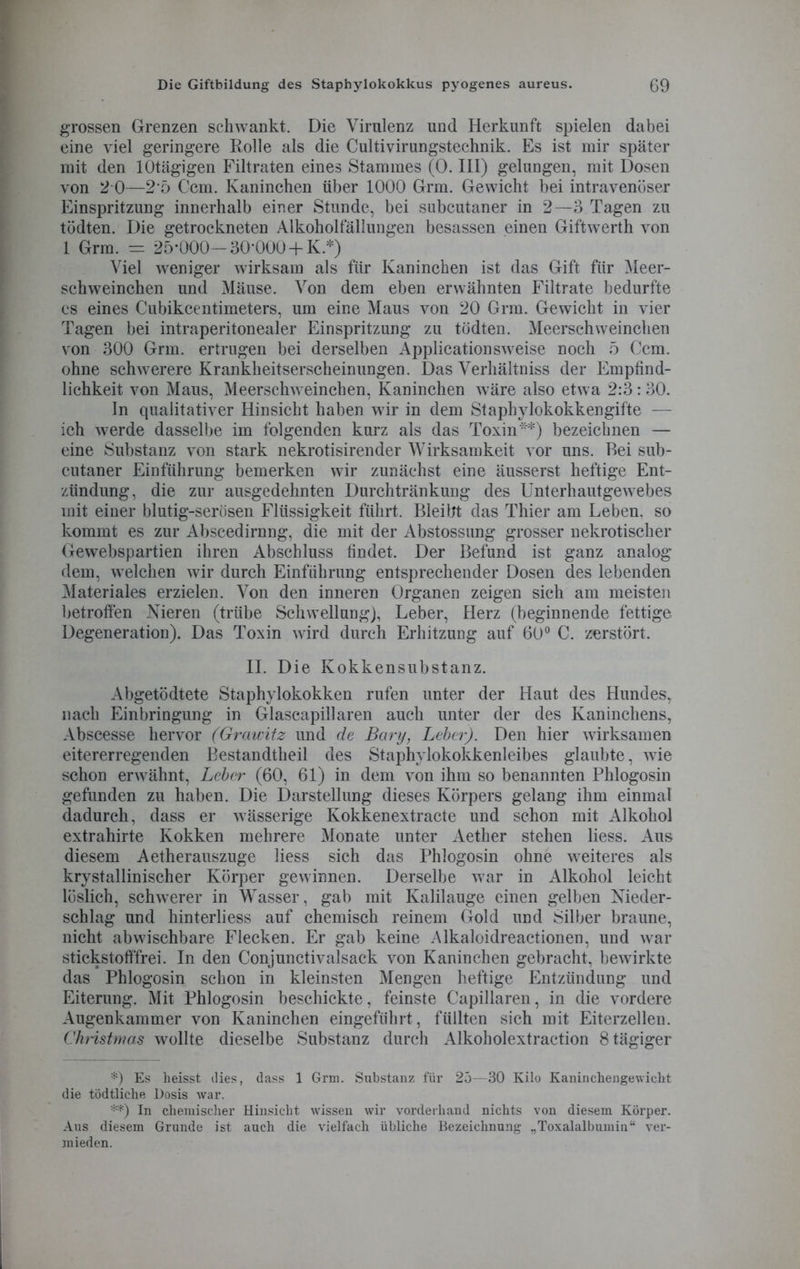 grossen Grenzen schwankt. Die Virulenz und Herkunft spielen dabei eine viel geringere Rolle als die Cultivirungstechnik. Es ist mir später mit den lOtägigen Filtraten eines Stammes (0. III) gelungen, mit Dosen von 2 0—25 Ccm. Kaninchen über 1000 Grm. Gewicht bei intravenöser Einspritzung innerhalb einer Stunde, bei subcutaner in 2—3 Tagen zu tödten. Die getrockneten Alkoholfällungen besassen einen Giftwerth von 1 Grm. - 25-000—30-000+ K* **)) Viel weniger wirksam als für Kaninchen ist das Gift für Meer- schweinchen und Mäuse. Von dem eben erwähnten Filtrate bedurfte es eines Cubikcentimeters, um eine Maus von 20 Grm. Gewicht in vier Tagen bei intraperitonealer Einspritzung zu tödten. Meerschweinchen von 300 Grm. ertrugen bei derselben Applicationsweise noch 5 Ccm. ohne schwerere Krankheitserscheinungen. Das Verhältniss der Empfind- lichkeit von Maus, Meerschweinchen, Kaninchen wäre also etwa 2:3:30. ln qualitativer Hinsicht haben wir in dem Staphylokokkengifte — ich werde dasselbe im folgenden kurz als das Toxin*) bezeichnen — eine Substanz von stark nekrotisirender Wirksamkeit vor uns. Bei sub- cutaner Einführung bemerken wir zunächst eine äusserst heftige Ent- zündung, die zur ausgedehnten Durchtränkung des Unterhautgewebes mit einer blutig-serösen Flüssigkeit führt. Bleibt das Thier am Leben, so kommt es zur Abscedirnng, die mit der Abstossung grosser nekrotischer Gewebspartien ihren Abschluss findet. Der Befund ist ganz analog dem, welchen wir durch Einführung entsprechender Dosen des lebenden Materiales erzielen. Von den inneren Organen zeigen sich am meisten betroffen Nieren (trübe Schwellung), Leber, Herz (beginnende fettige Degeneration). Das Toxin wird durch Erhitzung auf 60° C. zerstört. II. Die Kokkensubstanz. Abgetödtete Staphylokokken rufen unter der Haut des Hundes, nach Einbringung in Glascapillaren auch unter der des Kaninchens, Abscesse hervor (Graivitz und de Bary, Leber). Den hier wirksamen eitererregenden Bestandtheil des Staphylokokkenleibes glaubte, wie schon erwähnt, Leber (60, 61) in dem von ihm so benannten Phlogosin gefunden zu haben. Die Darstellung dieses Körpers gelang ihm einmal dadurch, dass er wässerige Kokkenextracte und schon mit Alkohol extrahirte Kokken mehrere Monate unter Aether stehen liess. Aus diesem Aetherauszuge liess sich das Phlogosin ohne weiteres als krystallinischer Körper gewinnen. Derselbe war in Alkohol leicht löslich, schwerer in Wasser, gab mit Kalilauge einen gelben Nieder- schlag und hinterliess auf chemisch reinem Gold und Silber braune, nicht ab wischbare Flecken. Er gab keine Alkaloidreactionen, und war stickstofffrei. In den Conjunctivalsack von Kaninchen gebracht, bewirkte das Phlogosin schon in kleinsten Mengen heftige Entzündung und Eiterung. Mit Phlogosin beschickte, feinste Capillaren, in die vordere Augenkammer von Kaninchen eingeführt, füllten sich mit Eiterzellen. Christmas wollte dieselbe Substanz durch Alkoholextraction 8 tägiger *) Es heisst dies, dass 1 Grm. Substanz für 25—30 Kilo Kaninchengewicht die tödtliche Dosis war. **) In chemischer Hinsicht wissen wir vorderhand nichts von diesem Körper. Aus diesem Grunde ist auch die vielfach übliche Bezeichnung „Toxalalbumin“ ver- mieden.