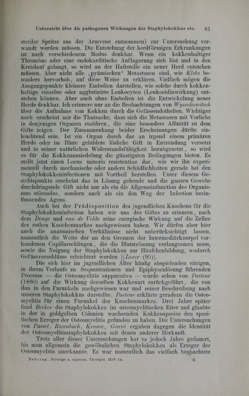 steriler Spritze aus der Armvene entnommen) zur Untersuchung ver- wandt werden müssen. Die Entstehung der herdförmigen Erkrankungen ist nach verschiedenem Modus denkbar. Wenn ein kokkenhaltiger Thrombus oder eine endokarditische Auflagerung sich löst und in den Kreislauf gelangt, so wird an der Haftstelle ein neuer Herd entstehen müssen. Aber nicht alle „pyämischen“ Metastasen sind, wie Klebs be- sonders hervorhob, auf diese Weise zu erklären. Vielfach mögen die Ausgangspunkte kleinere Embolien darstellen, wie solche durch kokken- haltige einzelne oder agglutinirte Leukocyten (Leukocidinwirkung) ent- stehen können. Aber auch ohne Embolien ist die Entwickelung neuer Herde denkbar. Ich erinnere nur an die Beobachtungen von Wyssokowitscli über die Aufnahme von Kokken durch die Gefässendothelien. Wichtiger noch erscheint mir die Thatsache, dass sich die Metastasen mit Vorliebe in denjenigen Organen etabliren, die eine besondere Affinität zu dem Gifte zeigen. Der Zusammenhang beider Erscheinungen dürfte ein- leuchtend sein. Ist ein Organ durch das an irgend einem primären Herde oder im Blute gebildete lösliche Gift in Entzündung versetzt und in seiner natürlichen Widerstandsfähigkeit herabgesetzt, so wird es für die Kokkenansiedelung die günstigsten Bedingungen bieten. Es stellt jetzt einen Locus minoris resistentiae dar, wie wir ihn experi- mentell durch mechanische oder andere Schädlichkeiten gerade bei den Staphylokokkeninfectionen mit Vortheil hersteilen. Unter diesem Ge- sichtspunkte erscheint das in Lösung gehende und die ganzen Gewebe durchdringende Gift nicht nur als ein die Allgemeinfunction des Organis- mus störendes, sondern auch als ein den Weg der Infection beein- flussendes Agens. Auch bei der Prädisposition des jugendlichen Knochens für die Staphylokokkeninfection haben wir uns des Giftes zu erinnern, nach dem Denys und van de Velde seine energische Wirkung auf die Zellen des rothen Knochenmarkes nachgewiesen haben. Wir dürfen aber hier auch die anatomischen Verhältnisse nicht unberücksichtigt lassen, namentlich die Weite der an den Grenzen der Intermediärknorpel vor- handenen Capillarschlingen, die die Blutströmung verlangsamen muss, sowie die Neigung der Staphylokokken zur Häufchenbildung, wodurch Gefässverschlüsse erleichtert werden [(Lexer (95)]. Die sich hier im jugendlichen Alter häufig abspielenden eitrigen, in ihrem Verlaufe zu Sequestrationen und Epiphysenlösung führenden Processe -— die Osteomyelitis suppurativa — wurde schon von Pasteur (1880) auf die Wirkung derselben Kokkenart zurückgeführt, die von ihm in den Furunkeln nachgewiesen war und seiner Beschreibung nach unseren Staphylokokkus darstellte. Pasteur erklärte geradezu die Osteo- myelitis für einen Furunkel des Knochenmarkes. Drei Jahre später fand Becker die Staphylokokken im osteomyelitischen Eiter und glaubte in der in goldgelben Colonien wachsenden Kokkenspecies den speci- fischen Erreger der Osteomyelitis gefunden zu haben. Die Untersuchungen von Passet, Rosenbach, Krause, Garre ergaben dagegen die Identität der Osteomyelitisstaphylokokken mit denen anderer Herkunft. Trotz aller dieser Untersuchungen hat es jedoch Jahre gedauert, bis man allgemein die gewöhnlichen Staphylokokken als Erreger der Osteomyelitis anerkannte. Es war namentlich das vielfach betrachtete Behring, Beiträge z. experim. Therapie. Heft la. ß