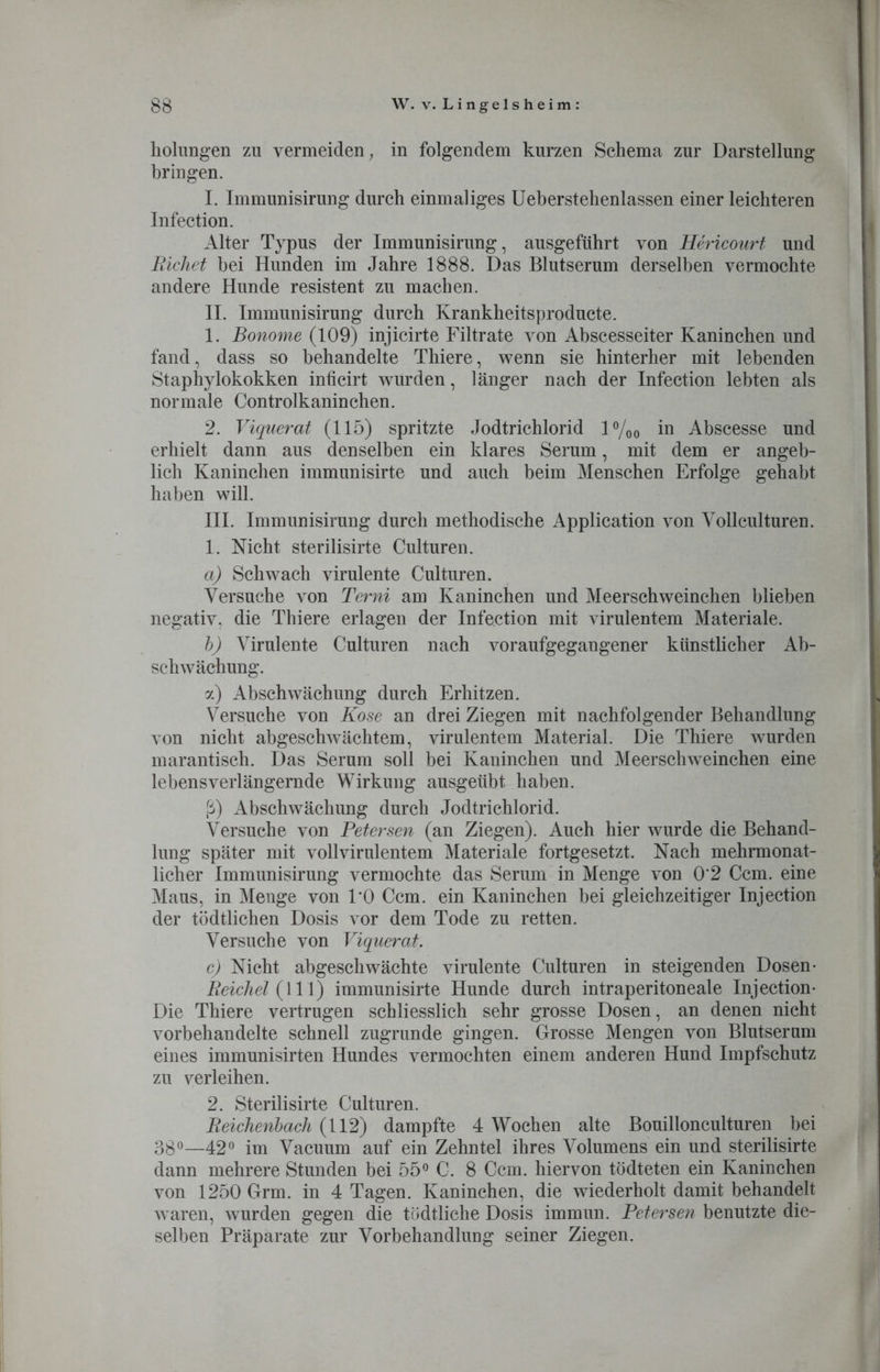 holungen zu vermeiden, in folgendem kurzen Schema zur Darstellung bringen. I. Immunisirung durch einmaliges Ueberstehenlassen einer leichteren Infection. Alter Typus der Immunisirung, ausgeführt von Hericourt und Eichet hei Hunden im Jahre 1888. Das Blutserum derselben vermochte andere Hunde resistent zu machen. II. Immunisirung durch Krankheitsproducte. 1. Bonome (109) injicirte Filtrate von Abscesseiter Kaninchen und fand, dass so behandelte Thiere, wenn sie hinterher mit lebenden Staphylokokken inücirt wurden, länger nach der Infection lebten als normale Controlkaninchen. 2. Viquerat (115) spritzte Jodtrichlorid l°/oo in Abscesse und erhielt dann aus denselben ein klares Serum, mit dem er angeb- lich Kaninchen immunisirte und auch beim Menschen Erfolge gehabt haben will. III. Immunisirung durch methodische Application von Vollculturen. 1. Nicht sterilisirte Culturen. a) Schwach virulente Culturen. Versuche von Terni am Kaninchen und Meerschweinchen blieben negativ, die Thiere erlagen der Infection mit virulentem Materiale. b) Virulente Culturen nach voraufgegangener künstlicher Ab- schwächung. a) Abschwächung durch Erhitzen. Versuche von Kose an drei Ziegen mit nachfolgender Behandlung von nicht abgeschwächtem, virulentem Material. Die Thiere wurden marantisch. Das Serum soll bei Kaninchen und Meerschweinchen eine lebensverlängernde Wirkung ausgeübt haben. ß) Abschwächung durch Jodtrichlorid. Versuche von Petersen (an Ziegen). Auch hier wurde die Behand- lung später mit vollvirulentem Materiale fortgesetzt. Nach mehrmonat- licher Immunisirung vermochte das Serum in Menge von 0*2 Ccm. eine Maus, in Menge von 1*0 Ccm. ein Kaninchen bei gleichzeitiger Injection der tödtlichen Dosis vor dem Tode zu retten. Versuche von Viquerat. c) Nicht abgeschwächte virulente Culturen in steigenden Dosen- Reichel (111) immunisirte Hunde durch intraperitoneale Injection- Die Thiere vertrugen schliesslich sehr grosse Dosen, an denen nicht vorbehandelte schnell zugrunde gingen. Grosse Mengen von Blutserum eines immunisirten Hundes vermochten einem anderen Hund Impfschutz zu verleihen. 2. Sterilisirte Culturen. Reichenbach (112) dampfte 4 Wochen alte Bouillonculturen bei 38°—42° im Vacuum auf ein Zehntel ihres Volumens ein und sterilisirte dann mehrere Stunden bei 55° C. 8 Ccm. hiervon tödteten ein Kaninchen von 1250 Grm. in 4 Tagen. Kaninchen, die wiederholt damit behandelt waren, wurden gegen die tödtliche Dosis immun. Petersen benutzte die- selben Präparate zur Vorbehandlung seiner Ziegen.