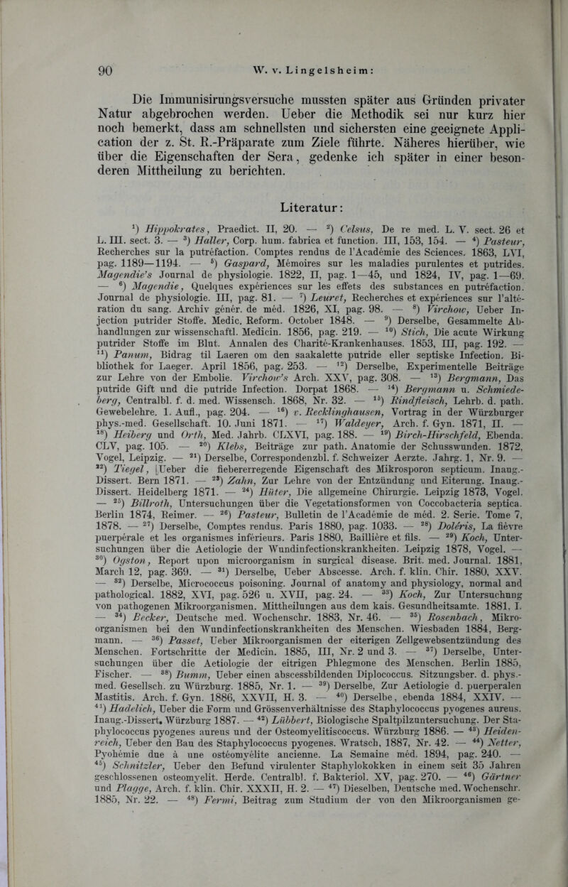 Die Immunisirungsversuche mussten später aus Gründen privater Natur abgebrochen werden. Ueber die Methodik sei nur kurz hier noch bemerkt, dass am schnellsten und sichersten eine geeignete Appli- cation der z. St. R.-Präparate zum Ziele führte. Näheres hierüber, wie über die Eigenschaften der Sera, gedenke ich später in einer beson- deren Mittheilung zu berichten. Literatur: 9 Hippokrates, Praedict. II, 20. — 2) Celsus, De re med. L. V. sect. 26 et L. III. sect. 3. — 3) Haller, Corp. hum. fabrica et function. III, 153, 154. — 4) Pasteur, Recherches sur la putrefaction. Comptes rendus de l’Academie des Sciences. 1863, LYI, pag. 1189—1194. — 8) Gaspard, Memoires sur les maladies purulentes et putrides. Magendie’s Journal de physiologie. 1822, II, pag. 1—45, und 1824, IV, pag. 1—69. — 6) Magendie, Quelques experiences sur les effets des substances en putrefaction. Journal de physiologie. III, pag. 81. — 7) Leuret, Recherches et experiences sur l’alte- ration du sang. Archiv gener. de med. 1826, XI, pag. 98. — 8) Virchoiv, Ueber In- jection putrider Stoffe. Medic. Reform. October 1848. — 9) Derselbe, Gesammelte Ab- handlungen zur wissenschaftl. Medicin. 1856, pag. 219. — lü) Stich, Die acute Wirkung putrider Stoffe im Blut. Annalen des Charite-Krankenhauses. 1853, III, pag. 192. — u) Panum, Bidrag til Laeren om den saakalette putride eller septiske Infection. Bi- bliothek for Laeger. April 1856, pag. 253. — 12) Derselbe, Experimentelle Beiträge zur Lehre von der Embolie. Virchoic’s Arch. XXV, pag. 308. — 13) Bergmann, Das putride Gift und die putride Infection. Dorpat 1868. — l4) Bergmann u. Schmiede- berg, Centralbl. f. d. med. Wissensch. 1868, Nr. 32. — 15) Rindfleisch, Lehrb. d. path. Gewebelehre. 1. Aufl., pag. 204. — 16) v. Recklinghausen, Vortrag in der Würzburger phys.-med. Gesellschaft. 10. Juni 1871. — 17) Waldeyer, Arch. f. Gyn. 1871, II. — 18) Heiberg und Orth, Med. Jahrb. CLXVI, pag. 188. — 19) Birch-Hirschfeld, Ebenda. CLV, pag. 105. — 20) Klebs, Beiträge zur path. Anatomie der Schusswunden. 1872, Vogel, Leipzig. — 21) Derselbe, Correspondenzbl. f. Schweizer Aerzte. Jahrg. 1, Nr. 9. — a2) Tiegel, [Ueber die fiebererregende Eigenschaft des Mikrosporon septicum. Inaug.- Dissert. Bern 1871. — 2S) Zahn, Zur Lehre von der Entzündung und Eiterung. Inaug.- Dissert. Heidelberg 1871. — 24) Hüter, Die allgemeine Chirurgie. Leipzig 1873, Vogel. — 2Ö) Billroth, Untersuchungen über die Vegetationsformen von Coccobacteria septica. Berlin 1874, Reimer. — 26) Pasteur, Bulletin de l’Academie de med. 2. Serie. Tome 7, 1878. — 27) Derselbe, Comptes rendus. Paris 1880, pag. 1033. — 28) Holeris, La fievre puerperale et les organismes inferieurs. Paris 1880, Bailliere et fils. — 29) Koch, Unter- suchungen über die Aetiologie der Wundinfectionskrankheiten. Leipzig 1878, Vogel. — 30) Ogston, Report upon microorganism in surgical disease. Brit. med. Journal. 1881, March 12, pag. 369. — 31) Derselbe, Ueber Abscesse. Arch. f. klin. Chir. 1880, XXV. — 82) Derselbe, Micrococcus poisoning. Journal of anatomy and physiology, normal and pathological. 1882, XVI, pag. 526 u. XVH, pag. 24. — 33) Koch, Zur Untersuchung von pathogenen Mikroorganismen. Mittheilungen aus dem kais. Gesundheitsamte. 1881, I. — 34) Becker, Deutsche med. Wochenschr. 1883, Nr. 46. — 3S) Rosenbach, Mikro- organismen bei den Wundinfectionskrankheiten des Menschen. Wiesbaden 1884, Berg- mann. — 36) Passet, Ueber Mikroorganismen der eiterigen Zellgewebsentzündung des Menschen. Fortschritte der Medicin. 1885, III, Nr. 2 und 3. — 37) Derselbe, Unter- suchungen über die Aetiologie der eitrigen Phlegmone des Menschen. Berlin 1885. Fischer. — 88) Bumm, Ueber einen abscessbildenden Diplococcus. Sitzungsber. d. phys.- med. Gesellsch. zu Würzburg. 1885, Nr. 1. — 39) Derselbe, Zur Aetiologie d. puerperalen Mastitis. Arch. f. Gyn. 1886, XXVII, H. 3. — 40) Derselbe, ebenda 1884, XXIV. — 41) Hadelich, Ueber die Form und Grössenverhältnisse des Staphylococcus pyogenes aureus. Inaug.-Dissert. Würzburg 1887. — 42) Lübbert, Biologische Spaltpilzuntersuchung. Der Sta- phylococcus pyogenes aureus und der Osteomyelitiscoccus. Würzburg 1886. — 43) Heiden- reich, Ueber den Bau des Staphylococcus pyogenes. Wratsch, 1887, Nr. 42. — 44) Netter, Pyohemie due ä une osteomyelite ancienne. La Semaine med. 1894, pag. 240. — 45) Schnitzler, Ueber den Befund virulenter Staphylokokken in einem seit 35 Jahren geschlossenen osteomyelit. Herde. Centralbl. f. Bakteriol. XV, pag. 270. — 46) Gärtner und Plagge, Arch. f. klin. Chir. XXXII, H. 2. — 47) Dieselben, Deutsche med. Wochenschr. 1885, Nr. 22. — 48) Fermi, Beitrag zum Studium der von den Mikroorganismen ge-
