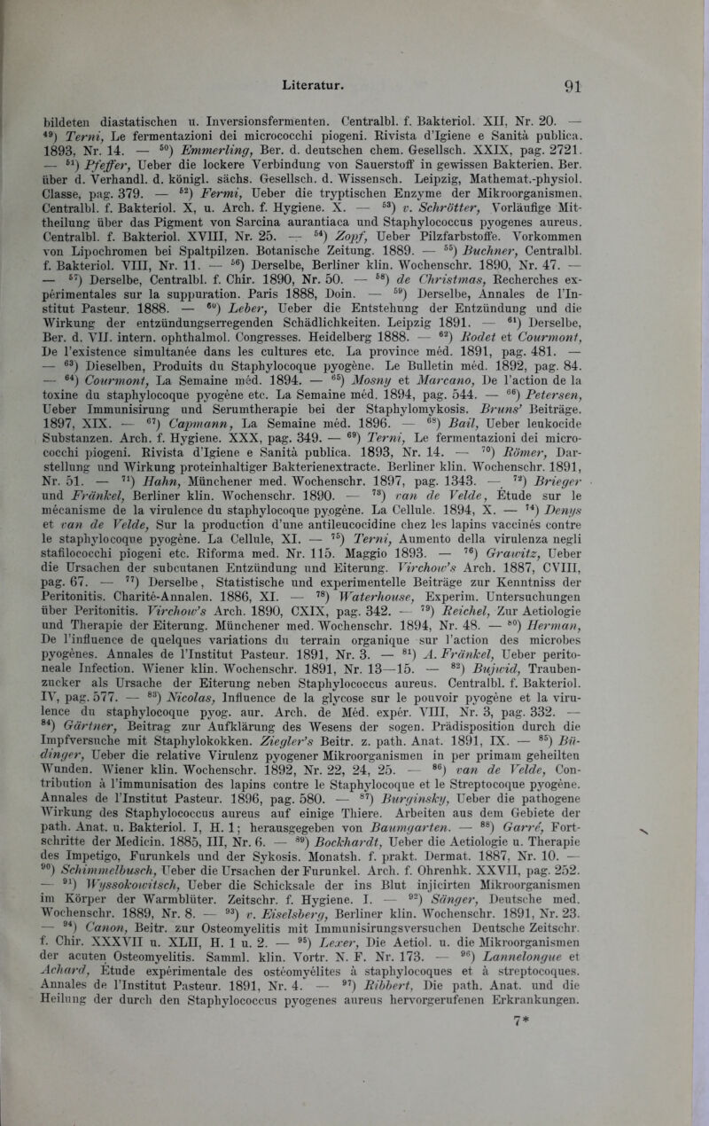 bildeten diastatischen u. Inversionsfermenten. Centralbl. f. Bakteriol. XII, Nr. 20. — 49) Terni, Le fermentazioni dei micrococchi piogeni. Rivista d’Igiene e Sanitä publica. 1893, Nr. 14. — 50) Emmerling, Ber. d. deutschen chem. Gesellsch. XXIX, pag. 2721. — 6i) pfeffery Ueber die lockere Verbindung von Sauerstoff in gewissen Bakterien. Ber. über d. Verhandl. d. königl. sächs. Gesellsch. d. Wissensch. Leipzig, Mathemat.-physiol. Classe, pag. 379. — 62) Fermi, Ueber die tryptischen Enzyme der Mikroorganismen. Centralbl. f. Bakteriol. X, u. Arch. f. Hygiene. X. — 53) v. Schrötter, Vorläufige Mit- theilung über das Pigment von Sarcina aurantiaca und Staphylococcus pyogenes aureus. Centralbl. f. Bakteriol. XVIII, Nr. 25. — 64) Zopf, Ueber Pilzfarbstoffe. Vorkommen von Lipochromen bei Spaltpilzen. Botanische Zeitung. 1889. — 55) Büchner, Centralbl. f. Bakteriol. VIII, Nr. 11. — 56) Derselbe, Berliner klin. Wochenschr. 1890, Nr. 47. — — 57) Derselbe, Centralbl. f. Chir. 1890, Nr. 50. — 68) de Christmas, Recherches ex- perimentales sur la suppuration. Paris 1888, Doin. — 89) Derselbe, Annales de l’In- stitut Pasteur. 1888. — 6U) Leber, Ueber die Entstehung der Entzündung und die Wirkung der entzündungserregenden Schädlichkeiten. Leipzig 1891. — 6l) Derselbe, Ber. d. VII. intern, ophthalmol. Congresses. Heidelberg 1888. — 62) Rodet et Courmont, De l’existence simultanee dans les cultures etc. La province med. 1891, pag. 481. — — 63) Dieselben, Produits du Staphylocoque pyogene. Le Bulletin med. 1892, pag. 84. — 64) Courmont, La Semaine med. 1894. — 6S) Mosny et Marcano, De l’action de la toxine du staphylocoque pyogene etc. La Semaine med. 1894, pag. 544. — 66) Betersen, Ueber Immunisirung und Serumtherapie bei der Staphylomykosis. Bruns’ Beiträge. 1897, XIX. — 67) Capmann, La Semaine med. 1896. — 68) Bail, Ueber leukocide Substanzen. Arch. f. Hygiene. XXX, pag. 349. — 69) Terni, Le fermentazioni dei micro- cocchi piogeni. Rivista d’Igiene e Sanitä publica. 1893, Nr. 14. — 70) Römer, Dar- stellung und Wirkung proteinhaltiger Bakterienextracte. Berliner klin. Wochenschr. 1891, Nr. 51. — 71) Hahn, Münchener med. Wochenschr. 1897, pag. 1343. — 7a) Brieger und Frankel, Berliner klin. Wochenschr. 1890. •— 78) van de Velde, Etüde sur le mecanisme de la virulence du staphylocoque pyogene. La Cellule. 1894, X. — 74) Denys et van de Velde, Sur la production d’une antileucocidine cliez les lapins vaccines contre le staphylocoque pyogene. La Cellule, XI. — 75) Terni, Aumento della virulenza negli stafilococchi piogeni etc. Riforma med. Nr. 115. Maggio 1893. — 76) Graivitz, Ueber die Ursachen der subcutanen Entzündung und Eiterung. Virchow’s Arch. 1887, CVIII, pag. 67. — 77) Derselbe, Statistische und experimentelle Beiträge zur Kenntniss der Peritonitis. Charite-Annalen. 1886, XI. — 78) Waterhouse, Experim. Untersuchungen über Peritonitis. Virchow’s Arch. 1890, CXIX, pag. 342. — 79) Reichel, Zur Aetiologie und Therapie der Eiterung. Münchener med. Wochenschr. 1894, Nr. 48. — 80) Herman, De l’influence de quelques variations du terrain organique sur l’action des microbes pyogenes. Annales de l’Institut Pasteur. 1891, Nr. 3. — 81) A.Fränkel, Ueber perito- neale Infection. Wiener klin. Wochenschr. 1891, Nr. 13—15. — 82) Bujwid, Trauben- zucker als Ursache der Eiterung neben Staphylococcus aureus. Centralbl. f. Bakteriol. IV, pag. 577. — 83) Nicolas, Influence de la glycose sur le pouvoir pyogene et la viru- lence du staphylocoque pyog. aur. Arch. de Med. exper. VIII, Nr. 3, pag. 332. — 84) Gärtner, Beitrag zur Aufklärung des Wesens der sogen. Prädisposition durch die Impfversuche mit Staphylokokken. Ziegler’s Beitr. z. path. Anat. 1891, IX. — 8S) Bio dinger, Ueber die relative Virulenz pyogener Mikroorganismen in per primam geheilten Wunden. Wiener klin. Wochenschr. 1892, Nr. 22, 24, 25. — 86) van de Velde, Con- tribution ä l’immunisation des lapins contre le Staphylocoque et le Streptocoque pyogene. Annales de l’Institut Pasteur. 1896, pag. 580. -— 87) Burginsky, Ueber die pathogene Wirkung des Staphylococcus aureus auf einige Thiere. Arbeiten aus dem Gebiete der path. Anat. u. Bakteriol. I, H. 1; herausgegeben von Batongarten. — 88) Garre, Fort- schritte der Medicin. 1885, III, Nr. 6. — 89) Bockhardt, Ueber die Aetiologie u. Therapie des Impetigo, Furunkels und der Sykosis. Monatsh. f. prakt. Dermat. 1887, Nr. 10. — 90) Schimmelbusch, Ueber die Ursachen der Furunkel. Arch. f. Ohrenhk. XXVII, pag. 252. — 91) Wyssokowitsch, Ueber die Schicksale der ins Blut injicirten Mikroorganismen im Körper der Warmblüter. Zeitschr. f. Hygiene. I. — 92) Sänger, Deutsche med. Wochenschr. 1889, Nr. 8. — 93) v. Eiseisberg, Berliner klin. Wochenschr. 1891, Nr. 23. — 94) Canon, Beitr. zur Osteomyelitis mit Immunisirungsversuchen Deutsche Zeitschr. f. Chir. XXXVII u. XLII, H. 1 u. 2. — 95) Lexer, Die Aetiol. u. die Mikroorganismen der acuten Osteomyelitis. Samml. klin. Vortr. N. F. Nr. 173. — 96) Lannelongue et Acliard, Etüde experimentale des osteomyelites ä staphylocoques et ä streptocoques. Annales de l’Institut Pasteur. 1891, Nr. 4. — 97) Ribbert, Die path. Anat. und die Heilung der durch den Staphylococcus pyogenes aureus hervorgerufenen Erkrankungen.