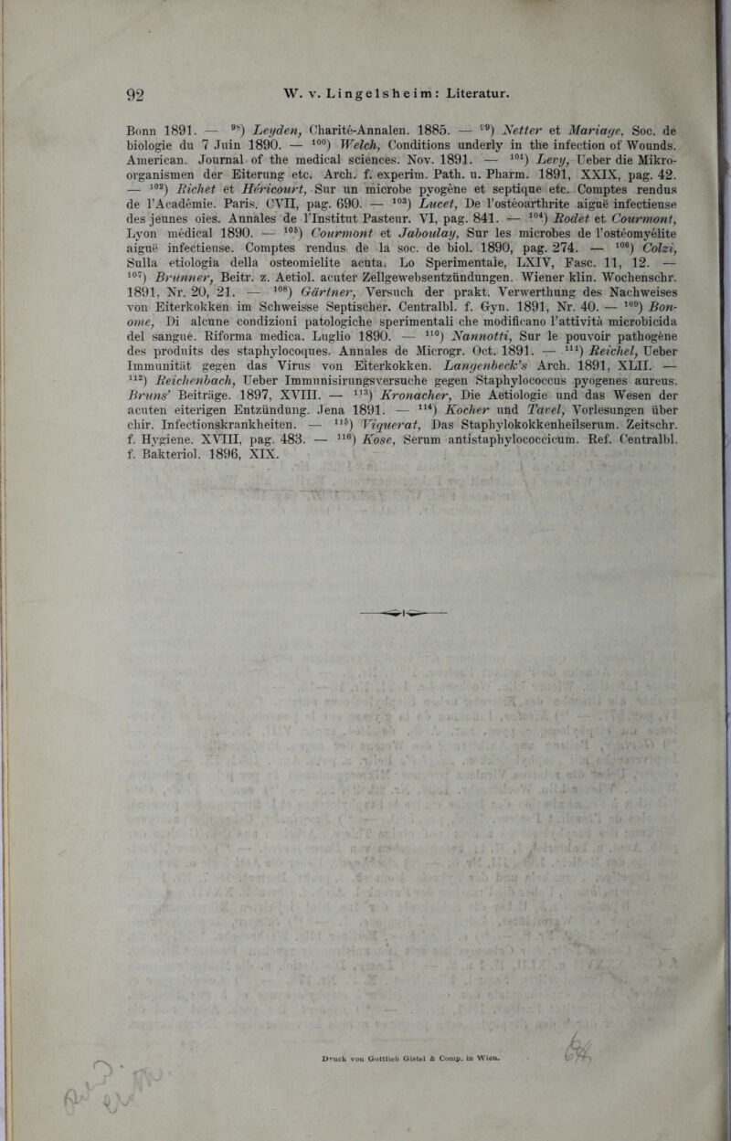 Bonn 1891. — 9ö) Leyden, Charite-Annalen. 1885. — tJÖ) Netter et Mariage, Soc. de biologie du 7 Juin 1890. — 10°) Welch, Conditions underly in the infection of Wounds. American. Journal of the medical Sciences. Nov. 1891. — 101) Levy, Ueber die Mikro- organismen der Eiterung etc. Arch. f. experim. Path. u. Pharm. 1891, XXIX, pag. 42. — 102) Richet et Hericourt, Sur un microbe pyogene et septique etc. Comptes rendus de l’Academie. Paris. CVII, pag. 690. — 103) Lucet, De l’osteoarthrite aigue infectieuse des jeunes oies. Annales de Tlnstitut Pasteur. YI, pag. 841. — 104) Rodet et Courmont, Lyon medical 1890. — 105) Courmont et Jaboulay, Sur les microbes de l’osteomyelite aigue infectieuse. Comptes rendus de la soc. de biol. 1890, pag. 274. — 106) Colzi, Sulla etiologia della osteomielite acuta. Lo Sperimentaie, LXIV, Fase. 11, 12. — 107) Brunner, Beitr. z. Aetiol. acuter Zellgewebsentzündungen. Wiener klin. Wochenschr. 1891, Nr. 20, 21. — 108) Gärtner, Versuch der prakt. Verwerthung des Nachweises von Eiterkokken im Schweisse Septischer. Centralbl. f. Gyn. 1891, Nr. 40. — 109) Bon- ome, Di alcune condizioni patologiche sperimentali che modificano l’attivita microbicida del sangue. Biforma medica. Luglio 1890. — lt0) Nannotti, Sur le pouvoir pathogene des produits des staphylocoques. Annales de Microgr. Oct. 1891. — U1) Reichel, Ueber Immunität gegen das Virus von Eiterkokken. Langenbeck’s Arch. 1891, XLII. — 112) Reichenbach, Ueber Immunisirungsversuche gegen Staphylococcus pyogenes aureus. Bruns* Beiträge. 1897, XVIII. — u3) Kronacher, Die Aetiologie und das Wesen der acuten eiterigen Entzündung. Jena 1891. — 114) Kocher und Tavel, Vorlesungen über chir. Infectionskrankheiten. — I1S) Viquerat, Das Staphylokokkenheilserum. Zeitschr. f. Hygiene. XVIII, pag. 483. — 116) Kose, Serum antistaphylococcicum. Ref. Centralbl. f. Bakteriol. 1896, XIX. fl >a Druck von Gottlieb GUtel & Comp, in Wien. V