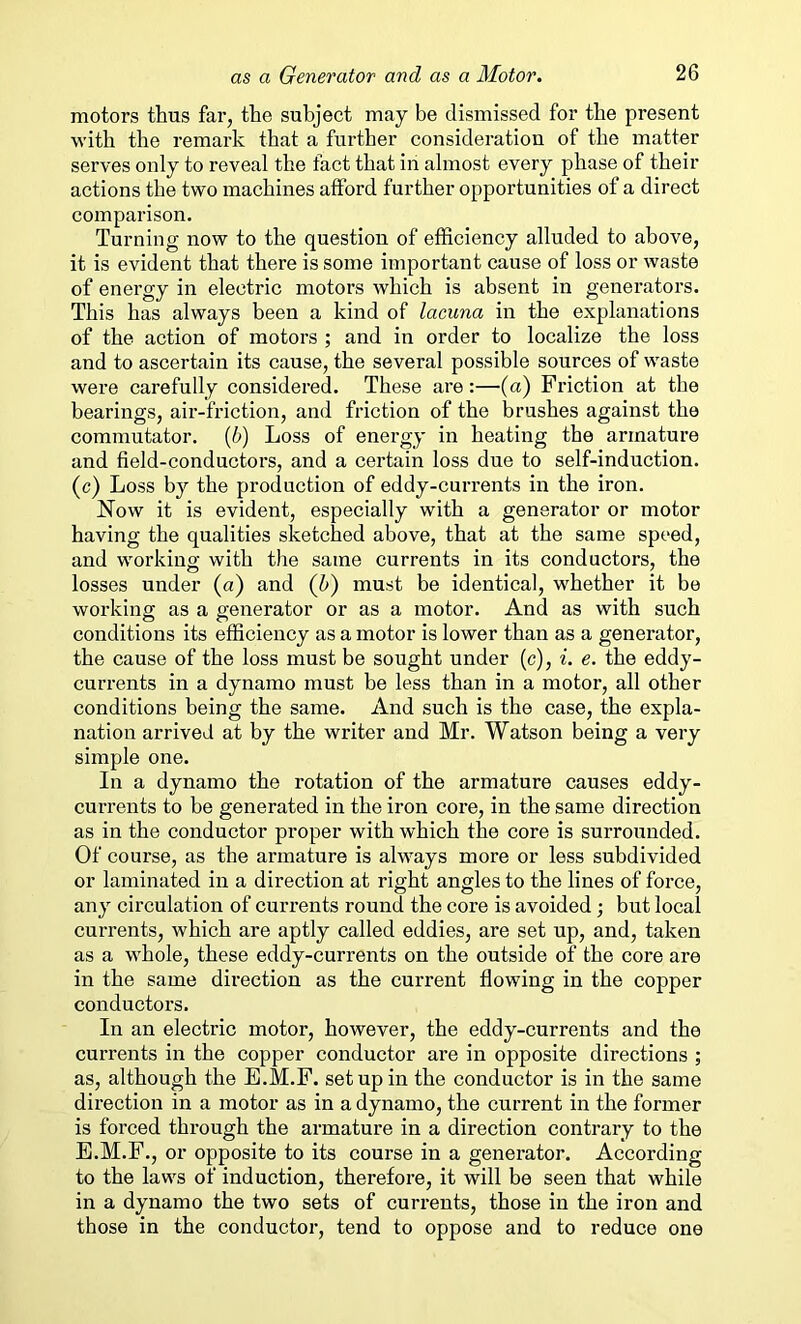 motors thus far, the subject may be dismissed for the present with the remark that a further consideration of the matter serves only to reveal the fact that in almost every phase of their actions the two machines afford further opportunities of a direct comparison. Turning now to the question of efficiency alluded to above, it is evident that there is some important cause of loss or waste of energy in electric motors which is absent in generators. This has always been a kind of lacuna in the explanations of the action of motors ; and in order to localize the loss and to ascertain its cause, the several possible sources of waste were carefully considered. These are:—(a) Friction at the bearings, air-friction, and friction of the brushes against the commutator. (b) Loss of energy in heating the armature and field-conductors, and a certain loss due to self-induction, (c) Loss by the production of eddy-currents in the iron. Now it is evident, especially with a generator or motor having the qualities sketched above, that at the same speed, and working with the same currents in its conductors, the losses under (a) and (6) must be identical, whether it be working as a generator or as a motor. And as with such conditions its efficiency as a motor is lower than as a generator, the cause of the loss must be sought under (c), i. e. the eddy- currents in a dynamo must be less than in a motor, all other conditions being the same. And such is the case, the expla- nation arrived at by the writer and Mr. Watson being a very simple one. In a dynamo the rotation of the armature causes eddy- currents to be generated in the iron core, in the same direction as in the conductor proper with which the core is surrounded. Of course, as the armature is always more or less subdivided or laminated in a direction at right angles to the lines of force, any circulation of currents round the core is avoided; but local currents, which are aptly called eddies, are set up, and, taken as a whole, these eddy-currents on the outside of the core are in the same direction as the current flowing in the copper conductors. In an electric motor, however, the eddy-currents and the currents in the copper conductor are in opposite directions ; as, although the E.M.F. setup in the conductor is in the same direction in a motor as in a dynamo, the current in the former is forced through the armature in a direction contrary to the E.M.F., or opposite to its course in a generator. According to the laws of induction, therefore, it will be seen that while in a dynamo the two sets of currents, those in the iron and those in the conductor, tend to oppose and to reduce one