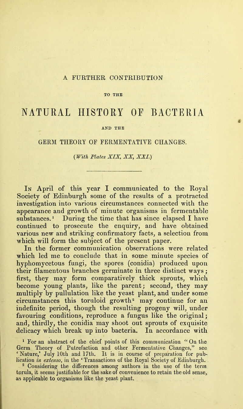 A FURTHER CONTRIBUTION TO THE NATURAL HISTORY OF BACTERIA AND THE GERM THEORY OF FERMENTATIVE CHANGES. (With Plates XIX, XX, XXL) In April of this year I communicated to the Royal Society of Edinburgh some of the results of a protracted investigation into various circumstances connected with the appearance and growth of minute organisms in fermentable substances.' During the time that has since elapsed I have continued to prosecute the enquiry, and have obtained various new and striking confirmatory facts, a selection from which will form the subject of the present paper. In the former communication observations were related which led me to conclude that in some minute species of hyphomycetous fungi, the spores (conidia) produced upon their filamentous branches germinate in three distinct ways; first, they may form comparatively thick sprouts, which become young plants, like the parent; seeond, they may multiply by pullulation like the yeast plant, and under some circumstances this toruloid growth® may continue for an indefinite period, though the resulting progeny will, under favouring conditions, reproduce a fungus like the original; and, thirdly, the conidia may shoot out sprouts of exquisite delicacy which break up into bacteria. In accordance with ‘ For an abstract of the chief points of this communication “ On the Germ Theory of Putrefaction and other Fermentative Changes,” see ‘ Nature,’ July 10th and 17th. It is in course of preparation for pub- lication in extcnso, in the ‘ Transactions of the Royal Society of Edinburgh, ® Considering the differences among authors in the use of the term torula, it seems justifiable for the sake of convenience to retain the old sense, as applicable to organisms like the yeast plant.