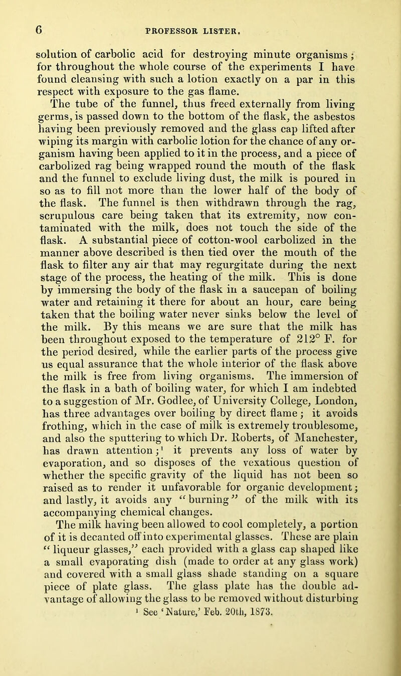 solution of carbolic acid for destroying minute organisms ; for throughout the whole course of the experiments I have found eleansing with such a lotion exactly on a par in this respect with exposure to the gas flame. The tube of the funnel, thus freed externally from living germs, is passed down to the bottom of the flask, the asbestos having been previously removed and the glass eap lifted after wiping its margin with carbolie lotion for the chance of any or- ganism having been applied to it in the process, and a piece of carbolized rag being wrapped round the mouth of the flask and the funnel to exclude living dust, the milk is poured in so as to All not more than the lower half of the body of the flask. The funnel is then withdrawn through the rag, scrupulous care being taken that its extremity, now con- taminated with the milk, does not touch the side of the flask. A substantial piece of cotton-wool carbolized in the manner above described is then tied over the mouth of the flask to Alter any air that may regurgitate during the next stage of the process, the heating of the milk. This is done by immersing the body of the flask in a saucepan of boiling water and retaining it there for about an hour, care being taken that the boiling water never sinks below the level of the milk. By this means we are sure that the milk has been throughout exposed to the temperature of 212° F. for the period desired, while the earlier parts of the process give us equal assurance that the whole interior of the flask above the milk is free from living organisms. The immersion of the flask in a bath of boiling water, for whieh I am indebted to a suggestion of Mr. Godlee, of University College, London, has three advantages over boiling by direct flame ; it avoids frothing, which in the case of milk is extremely troublesome, and also the sputtering to which Dr. Roberts, of Manchester, has drawn attention;' it prevents any loss of water by evaporation, and so disposes of the vexatious question of whether the specific gravity of the liquid has not been so raised as to render it unfavorable for organic development; and lastly, it avoids any “ burning ” of the milk with its accompanying chemical changes. The milk having been allowed to cool completely, a portion of it is decanted off into experimental glasses. These are plain “ liqueur glasses,’'’ each provided with a glass cap shaped like a small evaporating dish (made to order at any glass work) and covered with a small glass shade standing on a square piece of plate glass. The glass plate has the double ad- vantage of allowing the glass to be removed without disturbing ‘ See ‘Nature,’ Feb. 20tli, 1873.