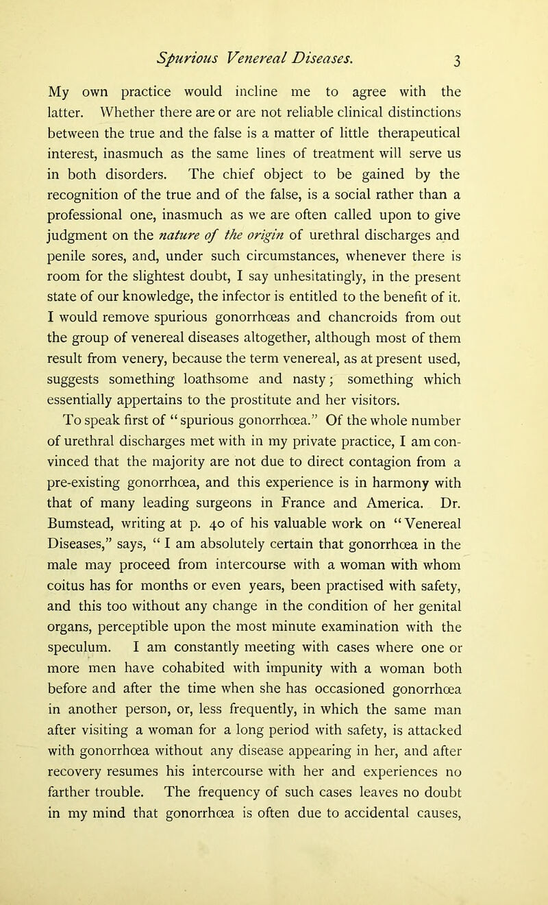 My own practice would incline me to agree with the latter. Whether there are or are not reliable clinical distinctions between the true and the false is a matter of little therapeutical interest, inasmuch as the same lines of treatment will serve us in both disorders. The chief object to be gained by the recognition of the true and of the false, is a social rather than a professional one, inasmuch as we are often called upon to give judgment on the nature of the origin of urethral discharges and penile sores, and, under such circumstances, whenever there is room for the slightest doubt, I say unhesitatingly, in the present state of our knowledge, the infector is entitled to the benefit of it. I would remove spurious gonorrhoeas and chancroids from out the group of venereal diseases altogether, although most of them result from venery, because the term venereal, as at present used, suggests something loathsome and nasty; something which essentially appertains to the prostitute and her visitors. To speak first of “ spurious gonorrhoea.” Of the whole number of urethral discharges met with in my private practice, I am con- vinced that the majority are not due to direct contagion from a pre-existing gonorrhoea, and this experience is in harmony with that of many leading surgeons in France and America. Dr. Bumstead, writing at p. 40 of his valuable work on “Venereal Diseases,” says, “ I am absolutely certain that gonorrhoea in the male may proceed from intercourse with a woman with whom coitus has for months or even years, been practised with safety, and this too without any change in the condition of her genital organs, perceptible upon the most minute examination with the speculum. I am constantly meeting with cases where one or more men have cohabited with impunity with a woman both before and after the time when she has occasioned gonorrhoea in another person, or, less frequently, in which the same man after visiting a woman for a long period with safety, is attacked with gonorrhoea without any disease appearing in her, and after recovery resumes his intercourse with her and experiences no farther trouble. The frequency of such cases leaves no doubt in my mind that gonorrhoea is often due to accidental causes,