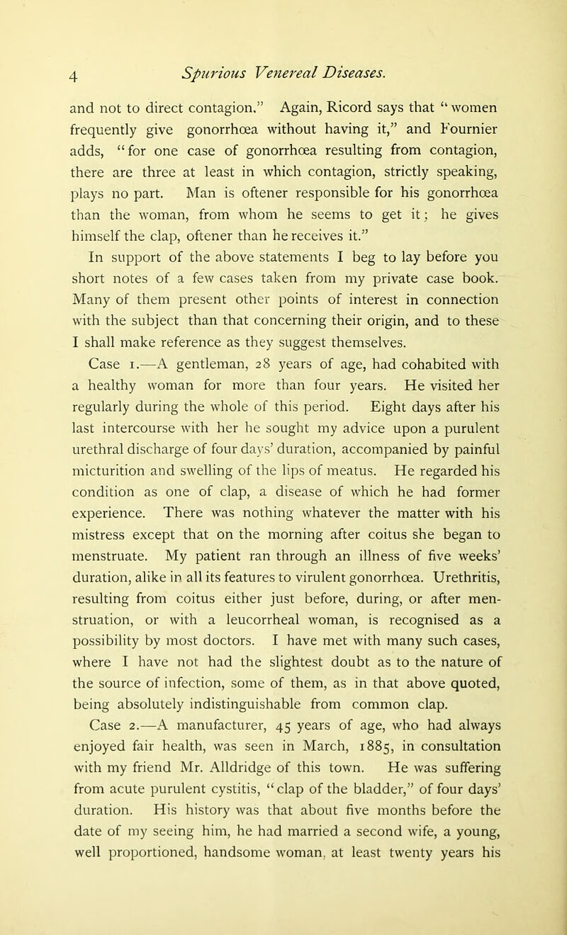 and not to direct contagion.” Again, Ricord says that “ women frequently give gonorrhoea without having it,” and Fournier adds, “ for one case of gonorrhoea resulting from contagion, there are three at least in which contagion, strictly speaking, plays no part. Man is oftener responsible for his gonorrhoea than the woman, from whom he seems to get it; he gives himself the clap, oftener than he receives it.” In support of the above statements I beg to lay before you short notes of a few cases taken from my private case book. Many of them present other points of interest in connection with the subject than that concerning their origin, and to these I shall make reference as they suggest themselves. Case i.—A gentleman, 28 years of age, had cohabited with a healthy woman for more than four years. He visited her regularly during the whole of this period. Eight days after his last intercourse with her he sought my advice upon a purulent urethral discharge of four days’ duration, accompanied by painful micturition and swelling of the lips of meatus. He regarded his condition as one of clap, a disease of which he had former experience. There was nothing whatever the matter with his mistress except that on the morning after coitus she began to menstruate. My patient ran through an illness of five weeks’ duration, alike in all its features to virulent gonorrhoea. Urethritis, resulting from coitus either just before, during, or after men- struation, or with a leucorrheal woman, is recognised as a possibility by most doctors. I have met with many such cases, where I have not had the slightest doubt as to the nature of the source of infection, some of them, as in that above quoted, being absolutely indistinguishable from common clap. Case 2.—A manufacturer, 45 years of age, who had always enjoyed fair health, was seen in March, 1885, in consultation with my friend Mr. Alldridge of this town. He was suffering from acute purulent cystitis, “clap of the bladder,” of four days’ duration. His history was that about five months before the date of my seeing him, he had married a second wife, a young, well proportioned, handsome woman, at least twenty years his