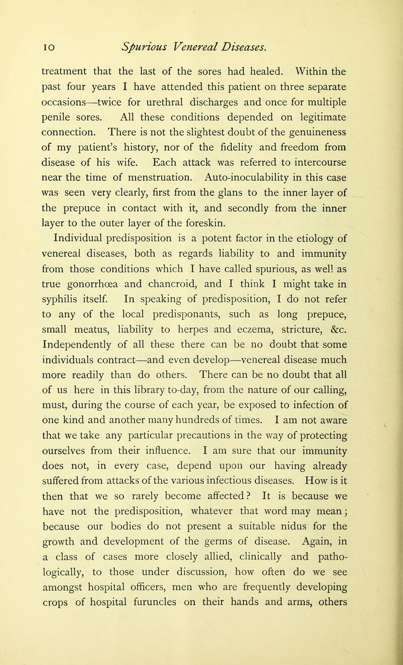 treatment that the last of the sores had healed. Within the past four years I have attended this patient on three separate occasions—twice for urethral discharges and once for multiple penile sores. All these conditions depended on legitimate connection. There is not the slightest doubt of the genuineness of my patient’s history, nor of the fidelity and freedom from disease of his wife. Each attack was referred to intercourse near the time of menstruation. Auto-inoculability in this case was seen very clearly, first from the glans to the inner layer of the prepuce in contact with it, and secondly from the inner layer to the outer layer of the foreskin. Individual predisposition is a potent factor in the etiology of venereal diseases, both as regards liability to and immunity from those conditions which I have called spurious, as well as true gonorrhoea and chancroid, and I think I might take in syphilis itself. In speaking of predisposition, I do not refer to any of the local predisponants, such as long prepuce, small meatus, liability to herpes and eczema, stricture, &c. Independently of all these there can be no doubt that some individuals contract—and even develop—venereal disease much more readily than do others. There can be no doubt that all of us here in this library to-day, from the nature of our calling, must, during the course of each year, be exposed to infection of one kind and another many hundreds of times. I am not aware that we take any particular precautions in the way of protecting ourselves from their influence. I am sure that our immunity does not, in every case, depend upon our having already suffered from attacks of the various infectious diseases. How is it then that we so rarely become affected? It is because we have not the predisposition, whatever that word may mean; because our bodies do not present a suitable nidus for the growth and development of the germs of disease. Again, in a class of cases more closely allied, clinically and patho- logically, to those under discussion, how often do we see amongst hospital officers, men who are frequently developing crops of hospital furuncles on their hands and arms, others