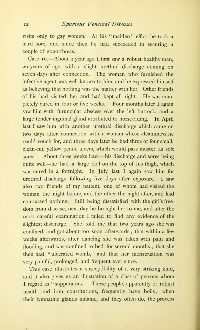 visits only to gay women. At his “maiden” effort he took a hard sore, and since then he had succeeded in securing a couple of gonorrhoeas. Case 16.—About a year ago I first saw a robust healthy man, 20 years of age, with a slight urethral discharge coming on seven days after connection. The woman who furnished the infective agent was well known to him, and he expressed himself as believing that nothing was the matter with her. Other friends of his had visited her and had kept all right. He was com- pletely cured in four or five weeks. Four months later I again saw him with furuncular abscess over the left buttock, and a large tender inguinal gland attributed to horse-riding. In April last I saw him with another urethral discharge which came on two days after connection with a woman whose cleanliness he could vouch for, and three days later he had three or four small, clean-cut, yellow penile ulcers, which would pass muster as soft sores. About three weeks later—his discharge and sores being quite well—he had a large boil on the top of his thigh, which was cured in a fortnight. In July last I again saw him for urethral discharge following five days after exposure. I saw also two friends of my patient, one of whom had visited the woman the night before, and the other the night after, and had contracted nothing. Still being dissatisfied with the girl’s free- dom from disease, next day he brought her to me, and after the most careful examination I failed to find any evidence of the slightest discharge. She told me that two years ago she was confined, and got about too soon afterwards; that within a few weeks afterwards, after dancing she was taken with pain and flooding, and was confined to bed for several months 3 that she then had “ ulcerated womb,” and that her menstruation was very painful, prolonged, and frequent ever since. This case illustrates a susceptibility of a very striking kind, and it also gives us an illustration of a class of persons whom I regard as “ suppuraters.” These people, apparently of robust health and iron constitutions, frequently have boils; when their lympathic glands inflame, and they often do, the process