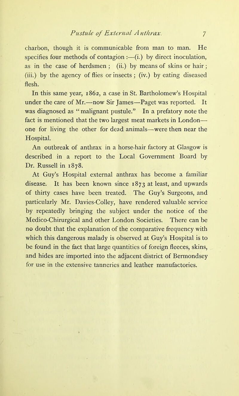 charbon, though it is communicable from man to man. He specifies four methods of contagion :—(i.) by direct inoculation, as in the case of herdsmen; (ii.) by means of skins or hair; (iii.) by the agency of flies or insects ; (iv.) by eating diseased flesh. In this same year, 1862, a case in St. Bartholomew’s Hospital under the care of Mr.—now Sir James—Paget was reported. It was diagnosed as “ malignant pustule.” In a prefatory note the fact is mentioned that the two largest meat markets in London—- one for living the other for dead animals—were then near the Hospital. An outbreak of anthrax in a horse-hair factory at Glasgow is described in a report to the Local Government Board by Dr. Russell in 1878. At Guy’s Hospital external anthrax has become a familiar disease. It has been known since 1873 at least, and upwards of thirty cases have been treated. The Guy’s Surgeons, and particularly Mr. Davies-Colley, have rendered valuable service by repeatedly bringing the subject under the notice of the Medico-Chirurgical and other London Societies. There can be no doubt that the explanation of the comparative frequency with which this dangerous malady is observed at Guy’s Hospital is to be found in the fact that large quantities of foreign fleeces, skins, and hides are imported into the adjacent district of Bermondsey for use in the extensive tanneries and leather manufactories.
