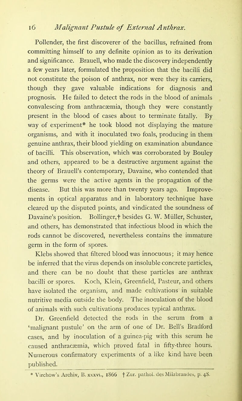 Pollender, the first discoverer of the bacillus, refrained from committing himself to any definite opinion as to its derivation and significance. Brauell, who made the discovery independently a few years later, formulated the proposition that the bacilli did not constitute the poison of anthrax, nor were they its carriers, though they gave valuable indications for diagnosis and prognosis. He failed to detect the rods in the blood of animals convalescing from anthracsemia, though they were constantly present in the blood of cases about to terminate fatally. By way of experiment* he took blood not displaying the mature organisms, and with it inoculated two foals, producing in them genuine anthrax, their blood yielding on examination abundance of bacilli. This observation, which was corroborated by Bouley and others, appeared to be a destructive argument against the theory of Brauell’s contemporary, Davaine, who contended that the germs were the active agents in the propagation of the disease. But this was more than twenty years ago. Improve- ments in optical apparatus and in laboratory technique have cleared up the disputed points, and vindicated the soundness of Davaine’s position. Bollinger,! besides G. W. Muller, Schuster, and others, has demonstrated that infectious blood in which the rods cannot be discovered, nevertheless contains the immature germ in the form of spores. Klebs showed that filtered blood was innocuous; it may hence be inferred that the virus depends on insoluble concrete particles, and there can be no doubt that these particles are anthrax bacilli or spores. Koch, Klein, Greenfield, Pasteur, and others have isolated the organism, and made cultivations in suitable nutritive media outside the body. The inoculation of the blood of animals with such cultivations produces typical anthrax. Dr. Greenfield detected the rods in the serum from a ‘malignant pustule’ on the arm of one of Dr. Bell’s Bradford cases, and by inoculation of a guinea-pig with this serum he caused anthracacmia, which proved fatal in fifty-three hours. Numerous confirmatory experiments of a like kind have been published. * Virchow’s Archiv, B. xxxvi., 1866 f Zur. pathol. des Milzbrandes, p. 48.