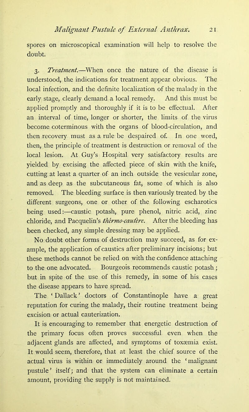 spores on microscopical examination will help to resolve the doubt. 3. Treatment.—When once the nature of the disease is understood, the indications for treatment appear obvious. The local infection, and the definite localization of the malady in the early stage, clearly demand a local remedy. And this must be applied promptly and thoroughly if it is to be effectual. After an interval of time, longer or shorter, the limits of the virus become coterminous with the organs of blood-circulation, and then recovery must as a rule be despaired of. In one word, then, the principle of treatment is destruction or removal of the local lesion. At Guy’s Hospital very satisfactory results are yielded by excising the affected piece of skin with the knife, cutting at least a quarter of an inch outside the vesicular zone, and as deep as the subcutaneous fat, some of which is also removed. The bleeding surface is then variously treated by the different surgeons, one or other of the following escharotics being usedcaustic potash, pure phenol, nitric acid, zinc chloride, and Pacquelin’s thermo-cautere. After the bleeding has been checked, any simple dressing may be applied. No doubt other forms of destruction may succeed, as for ex- ample, the application of caustics after preliminary incisions; but these methods cannot be relied on with the confidence attaching to the one advocated. Bourgeois recommends caustic potash ; but in spite of the use of this remedy, in some of his cases the disease appears to have spread. The ‘ Dallack ’ doctors of Constantinople have a great reputation for curing the malady, their routine treatment being excision or actual cauterization. It is encouraging to remember that energetic destruction of the primary focus often proves successful even when the adjacent glands are affected, and symptoms of toxaemia exist. It would seem, therefore, that at least the chief source of the actual virus is within or immediately around the ‘malignant pustule’ itself; and that the system can eliminate a certain amount, providing the supply is not maintained.