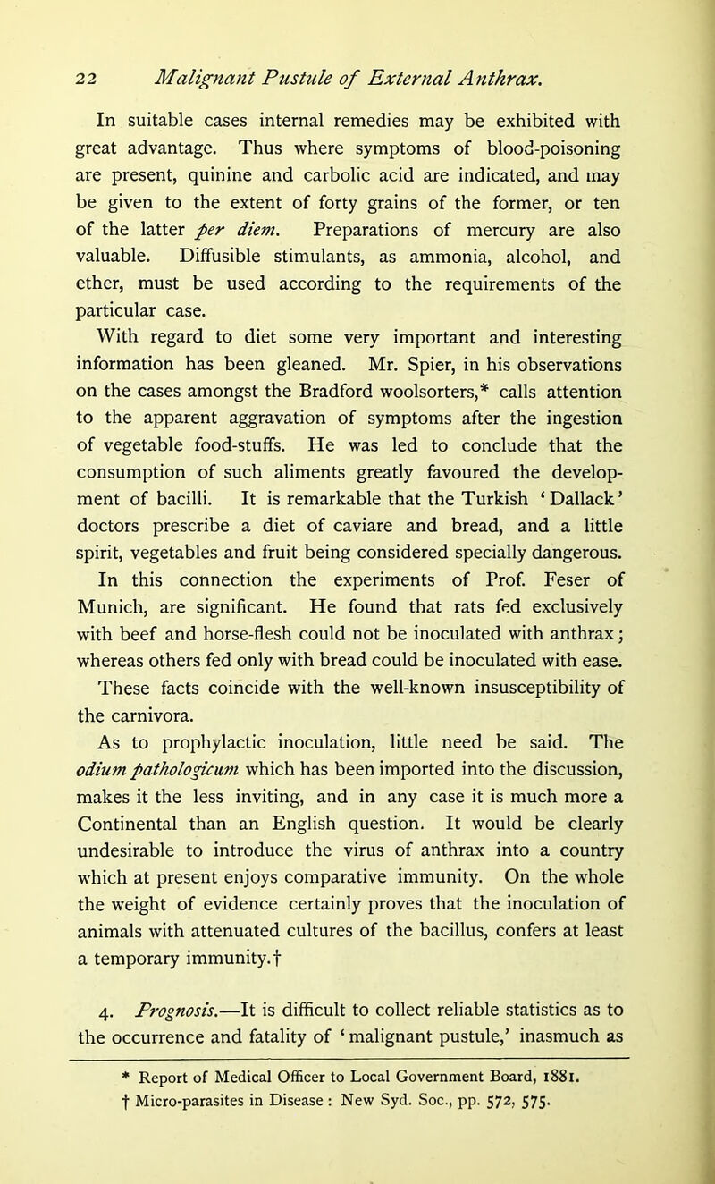 In suitable cases internal remedies may be exhibited with great advantage. Thus where symptoms of blood-poisoning are present, quinine and carbolic acid are indicated, and may be given to the extent of forty grains of the former, or ten of the latter per diem. Preparations of mercury are also valuable. Diffusible stimulants, as ammonia, alcohol, and ether, must be used according to the requirements of the particular case. With regard to diet some very important and interesting information has been gleaned. Mr. Spier, in his observations on the cases amongst the Bradford woolsorters,* calls attention to the apparent aggravation of symptoms after the ingestion of vegetable food-stuffs. He was led to conclude that the consumption of such aliments greatly favoured the develop- ment of bacilli. It is remarkable that the Turkish ‘Dallack’ doctors prescribe a diet of caviare and bread, and a little spirit, vegetables and fruit being considered specially dangerous. In this connection the experiments of Prof. Feser of Munich, are significant. He found that rats fed exclusively with beef and horse-flesh could not be inoculated with anthrax; whereas others fed only with bread could be inoculated with ease. These facts coincide with the well-known insusceptibility of the carnivora. As to prophylactic inoculation, little need be said. The odium pathologicum which has been imported into the discussion, makes it the less inviting, and in any case it is much more a Continental than an English question. It would be clearly undesirable to introduce the virus of anthrax into a country which at present enjoys comparative immunity. On the whole the weight of evidence certainly proves that the inoculation of animals with attenuated cultures of the bacillus, confers at least a temporary immunity.! 4. Prognosis.—It is difficult to collect reliable statistics as to the occurrence and fatality of ‘ malignant pustule,’ inasmuch as * Report of Medical Officer to Local Government Board, 1881. f Micro-parasites in Disease : New Syd. Soc., pp. 572, 575.