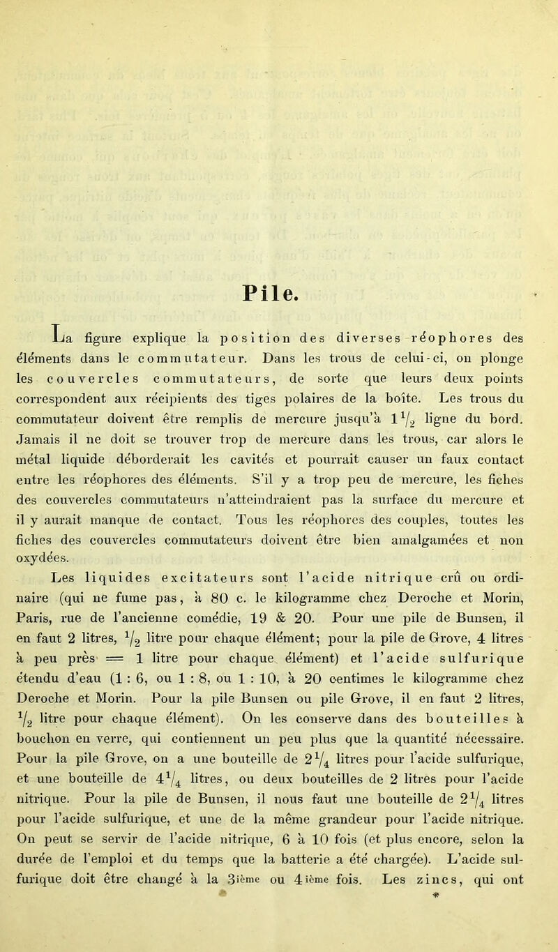 Pile. La figure explique la position des diverses rëophores des éléments dans le commutateur. Dans les trous de celui-ci, on plonge les couvercles commutateurs, de sorte que leurs deux points correspondent aux récipients des tiges polaires de la boîte. Les trous du commutateur doivent être remplis de mercure jusqu’à ligne du bord. Jamais il ne doit se trouver trop de mercure dans les trous, car alors le métal liquide déborderait les cavités et pourrait causer un faux contact entre les réophores des éléments. S’il y a trop peu de mercure, les fiches des couvercles commutateurs n’atteindraient pas la surface du mercure et il y aurait manque de contact. Tous les réophores des coiq)les, toutes les fiches des couvercles commutateurs doivent être bien amalgamées et non oxydées. Les liquides excitateurs sont l’acide nitrique crû ou ordi- naire (qui ne fume pas, à 80 c. le kilogramme chez Déroché et Morin, Paris, rue de l’ancienne comédie, 19 & 20. Pour une pile de Bunsen, il en faut 2 litres, üO’e pour chaque élément; pour la pile de Grove, 4 litres à peu près = 1 litre pour chaque élément) et l’acide sulfurique étendu d’eau (1:6, ou 1 : 8, ou 1 ; 10, à 20 centimes le kilogiamme chez Déroché et Morin. Pour la pile Bunsen ou pile Grove, il en faut 2 litres, Ya litre pour chaque élément). On les conserve dans des bouteilles à bouchon en verre, qui contiennent un peu plus que la quantité nécessaire. Pour la pile Grove, on a une bouteille de 2^/^ litres pour l’acide sulfurique, et une bouteille de litres, ou deux bouteilles de 2 litres pour l’acide nitrique. Pour la pile de Bunsen, il nous faut une bouteille de 2^j^ litres pour l’acide sulfurique, et une de la même grandeur pour l’acide nitrique. On peut se servir de l’acide nitrique, 6 à 10 fois (et plus encore, selon la durée de l’emploi et du temps que la batterie a été chargée). L’acide sul- furique doit êti-e changé à la Sîème ou 4>ème fois. Les zincs, qui ont ■* *