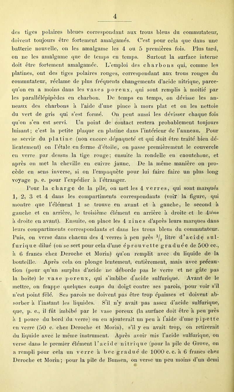 des tiges polaires bleues correspondant aux trous bleus du commutateur, doivent toujoui’s être fortement amalgamés. C’est pour cela que dans une batterie nouvelle, on les amalg-ame les 4 ou 5 premières fois. Plus tard, on ne les amalgame que de temps en temps. Surtout la surface interne doit être fortement amalgamée. L’emploi des charbons qui, comme les platines, ont des tiges polaires rouges, corresjjondant aux trous rouges du commutateur, réclame de plus fréquents changements d’acide nitrique, parce- qu’ou en a moins dans les vases poreux, qui sont remplis à moitié par les parallélépipèdes en charbon. De temps en temps, on dévisse les an- neaux des charbons à l’aide d’une pince à mors plat et on les nettoie du vert de gris qui s’est formé. On peut aussi les dévisser chaque fois qu’on s’en est servi. Un point de contact restera probablement toujours luisant; c’est la petite plaque en platine dans l’intérieur de l’anneau. Pour se servir du platine (non encore dépaqueté et qui doit être traité bien dé- licatement) on l’étale en forme d’étoile, on passe premièrement le couvercle en verre par dessus la tige rouge; ensuite la rondelle en caoutchouc, et aj^rès on met la cheville eu cuivre jaune. De la même manière on pro- cède eu sens inverse, si ou l’empaquète ijour lui faire faire un plus long voyage p. e. pour l’expédier à l’étranger. Pour la charge de la pile, on met les 4 verres, qui sont marqués 1, 2, 3 et 4 dans les compartiments correspondants (voir la figure, qui montre que l’élément 1 se trouve eu avant et k gauche, le second à gauche et en arrière, le troisième élément en arrière k droite et le 4'éme k droite eu avant). Ensuite, on place les 4 zincs d’après leurs marques dans leurs compartiments correspondants et dans les trous bleus du commutateur. Puis, on verse dans chacun des 4 verres k peu j^rès l‘tr® d’acide sul- furique dilué (on se sert pour cela d’une éprouvette graduée de 500 ce., k 6 francs chez Déroché et Morin) qu’on remplit avec du liquide de la bouteille. Après cela on plonge lentement, entièrement, mais avec précau- tion (pour qu’un surplus d’acide ne déborde pas le verre et ne gâte pas la boîte) le vase poreux, qui s’imbibe d’acide sulfurique. Avant de le mettre, on frappe quelques couijs du doigt contre ses parois, pour voir s’il n’est point fêlé. Ses parois ne doivent pas être trop épaisses et doivent ab- sorber k l’instant les liquides. S’il n’y avait pas assez d’acide sulfurique, que, p. e., il fût imbibé jjar le vase poreux (la surface doit être k peu près k 1 pouce du bord du verre) on en ajouterait un peu k l’aide d’une pipette en verre (50 c. chez Déroché et Morin), s’il y en avait trop, on retirerait du liquide avec le même instrument. Ajjrès avoir mis l’acide sulfurique, on verse dans le premier élément l’acide nitrique (pour la pile de Grove, on a rempli pour cela un verre k bec gradué de 1000 c. c. k 6 francs chez Déroché et Morin; pour la pile de Bunsen, on verse un peu moins d’un demi