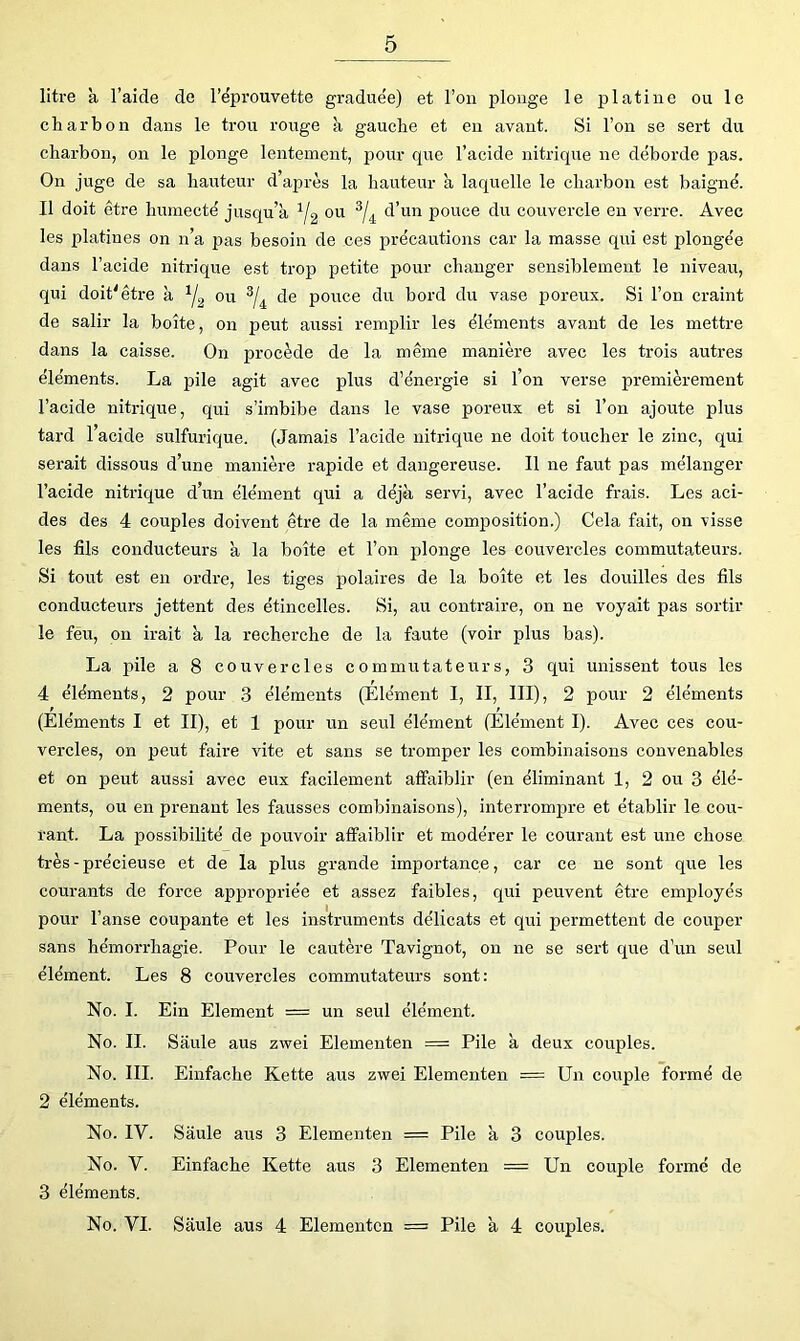 litre a l’aide de l’e'prouvette graduée) et l’on plonge le platine ou le charbon dans le trou rouge à gauche et en avant. Si l’on se sert du charbon, on le plonge lentement, pour que l’acide nitrique ne déborde pas. On juge de sa hauteur d’après la hauteur a laquelle le charbon est baigné. Il doit être humecté jusqu’à ou d’un pouce du couvercle en verre. Avec les platines on n’a pas besoin de ces précautions car la masse qui est plongée dans l’acide nitrique est trop petite pour changer sensiblement le niveau, qui doit'être à ou ^4 poirce du bord du vase poreux. Si l’on craint de salir la boîte, on peut aussi remplir les éléments avant de les mettre dans la caisse. On procède de la même manière avec les trois autres éléments. La pile agit avec plus d’énergie si l’on verse premièrement l’acide nitrique, qui s’imbibe dans le vase poreux et si l’on ajoute plus tard l’acide sulfurique. (Jamais l’acide nitrique ne doit toucher le zinc, qui serait dissous d’une inanière rapide et dangereuse. Il ne faut pas mélanger l’acide nitrique d’un élément qui a déjà servi, avec l’acide frais. Les aci- des des 4 couples doivent être de la même composition.) Cela fait, on visse les fils conducteurs a la boîte et l’on plonge les couvercles commutateurs. Si tout est en ordre, les tiges polaires de la boîte et les douilles des fils conducteurs jettent des étincelles. Si, au contraire, on ne voyait pas sortir le feu, on irait à la recherche de la faute (voir plus bas). La pile a 8 couvercles commutateurs, 3 qui unissent tous les 4 éléments, 2 pour 3 éléments (Elément I, II, III), 2 pour 2 éléments (Eléments I et II), et 1 pour un seul élément (Elément I). Avec ces cou- vercles, on peut faire vite et sans se tromper les combinaisons convenables et on peut aussi avec eux facilement affaiblir (en éliminant 1, 2 ou 3 élé- ments, ou en prenant les fausses combinaisons), interrompre et établir le cou- rant. La possibilité de pouvoir affaiblir et modérer le courant est une chose très - précieuse et de la plus grande importance, car ce ne sont que les courants de force appropriée et assez faibles, qui peuvent être employés pour l’anse coupante et les instruments délicats et qui permettent de couper sans hémorrhagie. Pour le cautère Tavignot, on ne se sert que d’un seul élément. Les 8 couvercles commutateurs sont; No. I. Ein Elément = un seul élément. No. II. Saule aus zwei Elementen = Pile à deux couples. No. III. Einfache Kette aus zwei Elementen = Un couple formé de 2 éléments. No. IV. Saule aus 3 Elementen = Pile à 3 couples. No. V. Einfache Kette aus 3 Elementen = Un couple formé de 3 éléments. No. VI. Saule aus 4 Elementen = Pile à 4 couples.