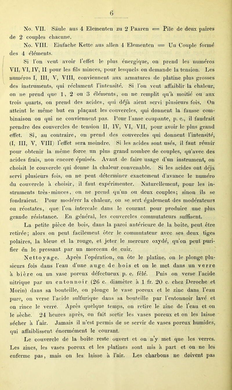 No, VII. Saule aus 4 Elementen zu 2 Paaren = Pile de deux paires de 2 coujjles chacune. No. VIII. Eiiifache Kette aus allen 4 Elementen = Un Couple formé des 4 éléments. Si l’on veut avoir l’effet le plus énergique, on prend les numéros VII, VI, IV, II pour les fils minces, pour lesquels on demande la tension. Les numéros I, III, V, VIII, conviennent aux armatures de platine plus grosses des instruments, qui réclament l’intensité. Si l’on vent affaiblir la chaleur, on ne prend que 1, 2 ou 3 éléments, on ne remplit qu’à moitié ou aux trois quarts, on prend des acides, qui déjà aient servi plusieurs fois. On atteint le même but en plaçant les couvercles, qui donnent la fausse com- binaison ou qui ne conviennent pas. Pour l’anse coupante, p. e., il faudrait prendre des couvercles de tension II, IV, VI, VII, pour avoir le plus grand effet. Si, au contraire, on prend des couvercles qui donnent l’intensité, (I, III, V, VIII) l’effet sera moindre. Si les acides sont usés, il faut réunir pour obtenir la même force un plus grand nombre de couples, qu’avec des acides frais, non encore épuisés. Avant de faire usage d’un instrument, on choisit le couvercle qui donne la chaleur convenable. Si les acides ont déjà servi plusieiu’s fois, on ne peut déterminer exactement d’avance le numéro du corrvercle à choisir, il faut expérimenter. Naturellement, pour les in- struments très-minces, on ne prend qu’un ou deux couples; sinon ils se fondraient. Pour modérer la chaleur, on se sert également des modérateurs oix réostates, que l’on intercale dans le courant pour produire une plus grande résistance. En général, les couvercles commutateurs suffisent. La petite pièce de bois, dans la paroi antérieure de la boîte, peut être retirée ; alors on peut facilement ôter le commutateur avec ses deux tiges polaires, la bleue et la rouge, et jeter le mercure oxydé, qu’on peut puri- fier en le pressant par un morceau de cuir. Nettoyage. Après l’opération, on ôte le platine, on le plonge plu- sieurs fois dans l’eau d’une auge de bois et on le met dans un verre à bière ou un vase poreux défectueux p. e. fêlé. Puis on verse l’acide nitrique par un entonnoir (26 c. diamètre à 1 fr. 20 c. chez Déroché et Morin) dans sa bouteille, on plonge le vase poreux et le zinc dans l’eau pure, on verse l’acide sulfurique dans sa bouteille par l’entonnoir lavé et on rince le verre. Après quelque temps, on retire le zinc de l’eau et on le sèche. 24 heures après, on fait sortir les vases poreux et on les laisse sécher à l’air. Jamais il n’est permis de se servir de vases jjoreux humides, qui affaiblissent énormément le courant. Le couvercle de la boîte reste ouvert et on n’y met que les verres. Les zincs, les vases poreux et les platines sont mis à part et on ne les enferme pas, mais on les laisse à l’air. Les charbons ne doivent pas