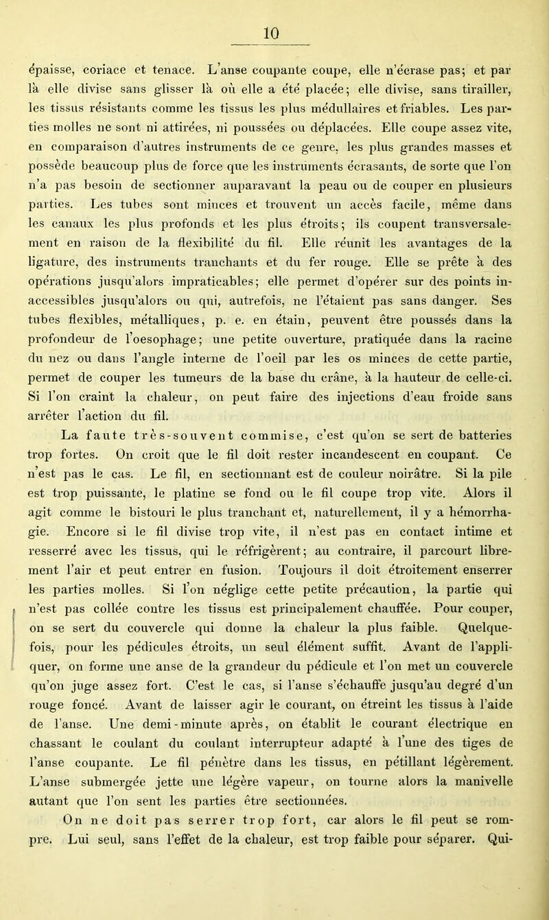 épaisse, coriace et tenace. L’anse coupante coupe, elle n’écrase pas; et par là elle divise sans gdisser là où elle a été placée; elle divise, sans tirailler, les tissus résistants comme les tissus les plus médullaires et friables. Les par- ties molles ne sont ni attirées, ni poussées ou déplacées. Elle coupe assez vite, en comparaison d’autres instruments de ce genre, les plus grandes masses et possède beaucoup plus de force que les instruments écrasants, de sorte que l’on n’a pas besoin de sectionner auparavant la peau ou de couper en plusieurs parties. Les tubes sont minces et trouvent un accès facile, même dans les canaux les plus profonds et les plus étroits; ils coupent transversale- ment en raison de la flexibilité du fil. Elle réunit les avantages de la ligature, des instruments tranchants et du fer rouge. Elle se prête à des opérations jusqu'alors impraticables; elle permet d’opérer sur des points in- accessibles jusqu’alors ou qui, autrefois, ne l’étaient pas sans danger. Ses tubes flexibles, métalliques, p. e. en étain, peuvent être poussés dans la profondeur de 1 oesophage ; une petite ouverture, pratiquée dans la racine du nez ou dans l’angle iiiteine de l’oeil par les os minces de cette partie, permet de couper les tumeurs de la base du crâne, à la hauteur de celle-ci. Si l’on craint la chaleur, on peut faire des injections d’eau froide sans arrêter l’action du fil. La faute très-souvent commise, c’est qu’on se sert de batteries trop fortes. On croit que le fil doit rester incandescent en coupant. Ce n’est pas le cas. Le fil, en sectionnant est de couleur noirâtre. Si la pile est trop puissante, le platine se fond ou le fil coupe trop vite. Alors il agit comme le bistouri le plus tranchant et, naturellement, il y a hémorrha- gie. Encore si le fil divise trop vite, il n’est pas en contact intime et resserré avec les tissus, qui le réfrigèrent; au contraire, il parcourt libre- ment l’air et peut entrer en fusion. Toujours il doit étroitement enserrer les parties molles. Si l’on néglige cette petite précaution, la partie qui n’est pas collée contre les tissus est principalement chauffée. Pour couper, on se sert du couvercle qui donne la chaleur la plus faible. Quelque- fois, pour les pédicules étroits, un seul élément suffit. Avant de l’appli- quer, on forme une anse de la grandeur du pédicule et l’on met un couvercle qu’on juge assez fort. C’est le cas, si l’anse s’échauffe jusqu’au degré d’un rouge foncé. Avant de laisser agir le courant, on étreint les tissus à l’aide de l’anse. Une demi - minute après, on établit le courant électrique en chassant le coulant du coulant interrupteur adapté à l’une des tiges de l’anse coupante. Le fil pénètre dans les tissus, en pétillant légèrement. L’anse submergée jette une légère vapeur, on tourne alors la manivelle autant que l’on sent les parties être sectionnées. On ne doit pas serrer trop fort, car alors le fil peut se rom- pre. Lui seul, sans l’effet de la chaleur, est trop faible pour séparer. Qui-