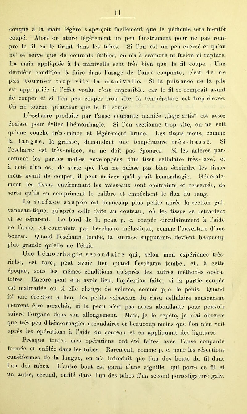 conque a la main légère s’aperçoit facilement que le pédicule sera bientôt coupé. Alors on attire légèrement un peu l’instrument pour ne pas rom- pre le fil en le tirant dans les tubes. Si l’on est un peu exercé et qu’on ne se serve que de courants faibles, on n’a k craindre ni fusion ni rupture. La main appliquée k la manivelle sent très bien que le fil coupe. Une dernière condition k faire dans Tusage de l’anse coupante, c’est de ne pas tourner trop vite la manivelle. Si la puissance de la pile est appropriée k l’effet voulu, c’est impossible, car le fil se romprait avant de couper et si l’on peu couper trop vite, la température est trop élevée. On ne tourne qu’autant que le fil coupe. L escharre produite par l’anse coupante maniée „lege artis“ est assez épaisse pour éviter rhémorrhagie. Si l’on sectionne trop vite, on ne voit qu’une couche très-mince et légèrement brune. Les tissus mous, comme la 1 angue, la graisse, demandent une température très-b as se. Si l’escharre est très-mince, on ne doit pas éponger. Si les artères par- courent les parties molles enveloppées d’un tissu cellulaire très-laxe, et k coté d’un os, de sorte que l’on ne puisse pas bien étreindre les tissus mous avant de couper, il peut arriver qu’il y ait hémorrhagie. Générale- ment les tissus environnant les vaisseaux sont contraints et resserrés, de sorte qu’ils en compriment le calibre et emjjêchent le flux du sang. La surface coupée est beaucoup plus petite après la section gal- vanocaustique, qu’après celle faite au couteau, où les tissus se retractent et se séparent. Le bord de la peau p. e. coupée circulaii’ement a l'aide de 1 anse, est contrainte par l’escharre inélastique, comme l’ouverture d’une bourse. Quand l’escharre tombe, la surface suppurante devient beaucoup plus grande qu’elle ne l’était. Une hémorrhagie secondaire qui, selon mon expérience très- riche, est rare, peut avoir lieu quand l’escharre tombe, et, k cette epoque, sous les mêmes conditions qu’après les autres méthodes opéra- toires. Encore peut elle avoir lieu, l’opération faite, si la partie coupée est maltraitée ou si elle change de volume, comme p. e. le pénis. Quand ici une érection a lieu, les petits vaisseaux du tissu cellulaire souscutané peuvent être arrachés, si la peau n’est pas assez abondante pour pouvoir suivre l’organe dans son allongement. Mais, je le repète, je n’ai observé que tres-peu d hémorrhagies secondaires et beaucoup moins que l’on n’en voit apres les operations k l’aide du couteau et en appliquant des ligatures. Presque toutes mes opérations ont été faites avec l’anse coupante formée et enfilee dans les tubes. Rarement, comme p. e. pour les résections cunéiformes de la langue, on n’a introduit que l’un des bouts du fil dans 1 un des tubes. L autre bout est garni d’une aiguille, qui porte ce fil et un autre, second, enfilé dans l’un des tubes d’un second porte-ligature galv.
