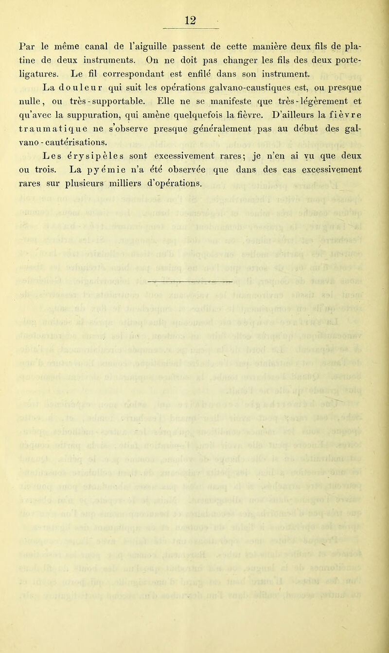 Par le même canal de l’aiguille passent de cette manière deux fils de pla- tine de deux instruments. On ne doit pas changer les fils des deux porte- ligatures. Le fil correspondant est enfilé dans son instrument. La douleur qui suit les opérations galvano-eaustiques est, ou presque nulle, ou très - supportable. Elle ne se manifeste que très - légèrement et qu’avec la suppuration, qui amène quelquefois la fièvre. D’ailleurs la fièvre traumatique ne s’observe presque généralement pas au début des gal- vano - cautérisations. Les érysipèles sont excessivement rares; je n’en ai vu que deux ou trois. La pyémie n’a été observée que dans des cas excessivement rares sur plusieurs milliers d’opérations.