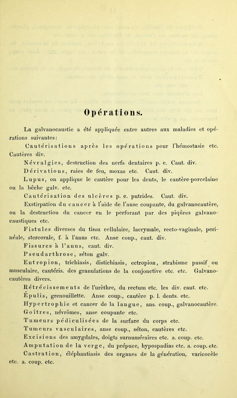 Opérations. La galvanocaustie a étë appliquée entre autres aux maladies et opé- rations suivantes : Cautérisations après les opérations pour l’hémostasie etc. Cautères div. Névralgies, destruction des nerfs dentaires p. e. Caut. div. Dérivations, raies de feu, moxas etc. Caut. div. Lupus, ou applique le cautère pour les dents, le cautère-porcelaine ou la bêche galv. etc. Cautérisation des ulcères p. e. putrides. Caut. div. Exstirpation du cancer à l’aide de l’anse coujjante, du galvanocautère, ou la destruction du cancer en le perforant par des piqûres galvano- caustiques etc. Fistules diverses du tissu cellulaire, lacrymale, recto-vaginale, péri- néale, stercorale, f. à l’anus etc. Anse coup., caut. div. Fissures à l’anus, caut. div. Pseudarthrose, séton galv. Entropion, trichiasis, distichiasis, ectropion, strabisme passif ou musculaire, cautéris. des granulations de la conjonctive etc. etc. Galvano- cautères divers. Eétrécissements de l’urèthre, du rectum etc. les div. caut. etc. Epulis, grenouillette. Anse coup., cautère p. 1. dents, etc. Hypertrophie et cancer de la langue, ans. coup., galvanocautère. Goitres, névrômes, anse coupante etc. Tumeurs pédiculisées de la surface du corps etc. Tumeurs vasculaires, anse coup., séton, cautères etc. Excisions des amygdales, doigts surnuméraires etc. a. coup. etc. Amputation de la verge, du prépuce, hypospadias etc. a. coujj. etc. Castration, éléphantiasis des organes de la génération, varicocèle etc. a. coup. etc.