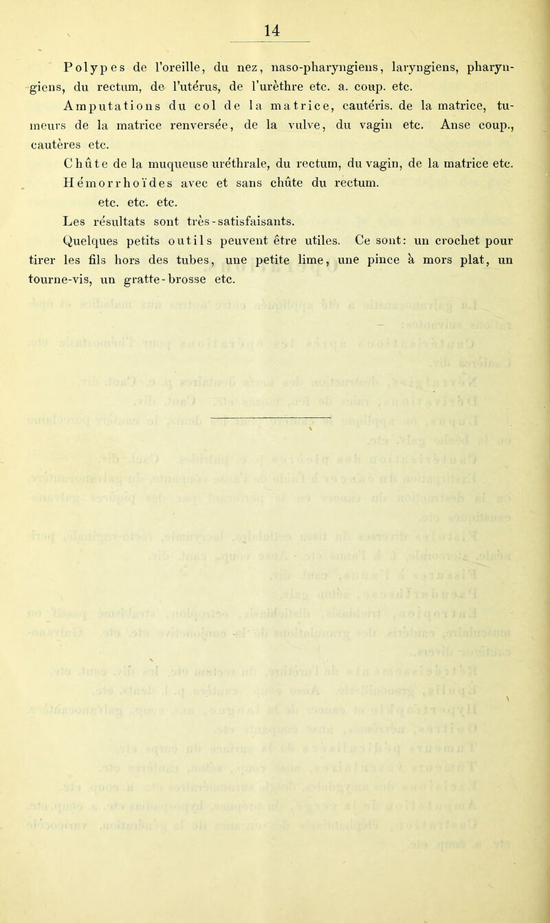 Poly23 es de l’oreille, du nez, naso-pharyngieus, laryngiens, pharyn- giens, du rectum, de l’utërus, de l’urèthre etc. a. coup. etc. Am23utations du col de la matrice, cautéris. de la matrice, tu- meixrs de la matrice renversée, de la vulve, du vagin etc. Anse coup., cautères etc. Chute de la muqueuse uréthrale, du rectum, du vagin, de la matrice etc. Hémorrhoïdes avec et sans chute du rectum, etc. etc. etc. Les résultats sont très-satisfaisants. Quelques petits outils peuvent être utiles. Ce sont: un crochet pour tirer les fils hors des tubes, une petite lime, une pince k mors plat, un tourne-vis, un gratte-brosse etc.