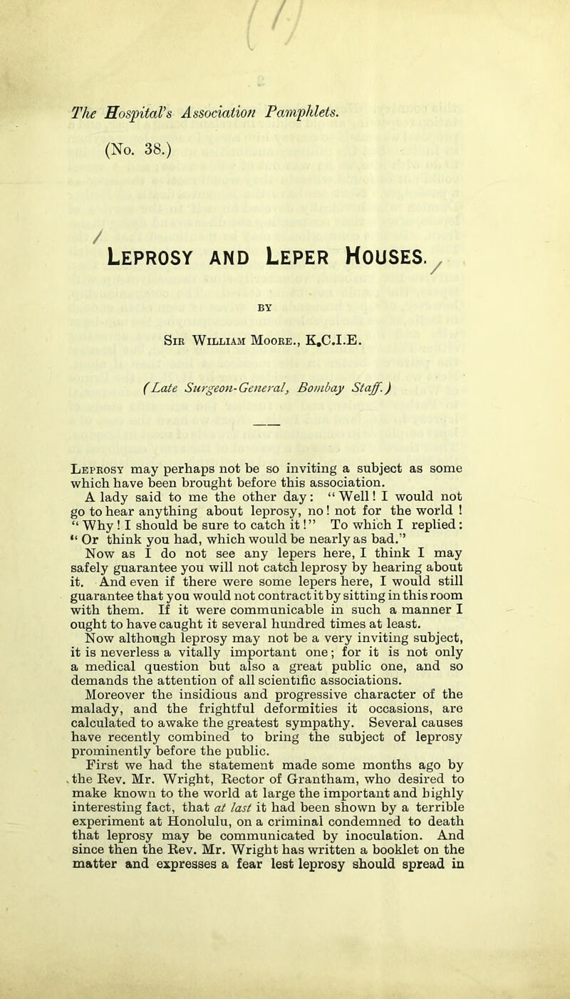 The Hospital’s Association Pamphlets. (No. 38.) / Leprosy and Leper Houses.^ BY SiE William Moobe., K.C.I.E. (Late Surgeon- General, Bombay Staff.) Lepeosy may perhaps not be so inviting a subject as some which have been brought before this association. A lady said to me the other day: “Well! I would not go to hear anything about leprosy, no! not for the world ! “ Why ! I should be sure to catch it!” To which I replied: “ Or think you had, which would be nearly as bad.” Now as I do not see any lepers here, I think I may safely guarantee you will not catch leprosy by hearing about it. And even if there were some lepers here, I would still guarantee that you would not contract it by sitting in this room with them. If it were communicable in such a manner I ought to have caught it several hundred times at least. Now although leprosy may not be a very inviting subject, it is neverless a vitally important one; for it is not only a medical question but also a great public one, and so demands the attention of all scientific associations. Moreover the insidious and progressive character of the malady, and the frightful deformities it occasions, are calculated to awake the greatest sympathy. Several causes have recently combined to bring the subject of leprosy prominently before the public. First we had the statement made some months ago by • the Eev. Mr. Wright, Kector of Grantham, who desired to make known to the world at large the important and highly interesting fact, that at last it had been shown by a terrible experiment at Honolulu, on a criminal condemned to death that leprosy may be communicated by inoculation. And since then the Eev. Mr. Wright has written a booklet on the matter and expresses a fear lest leprosy should spread in