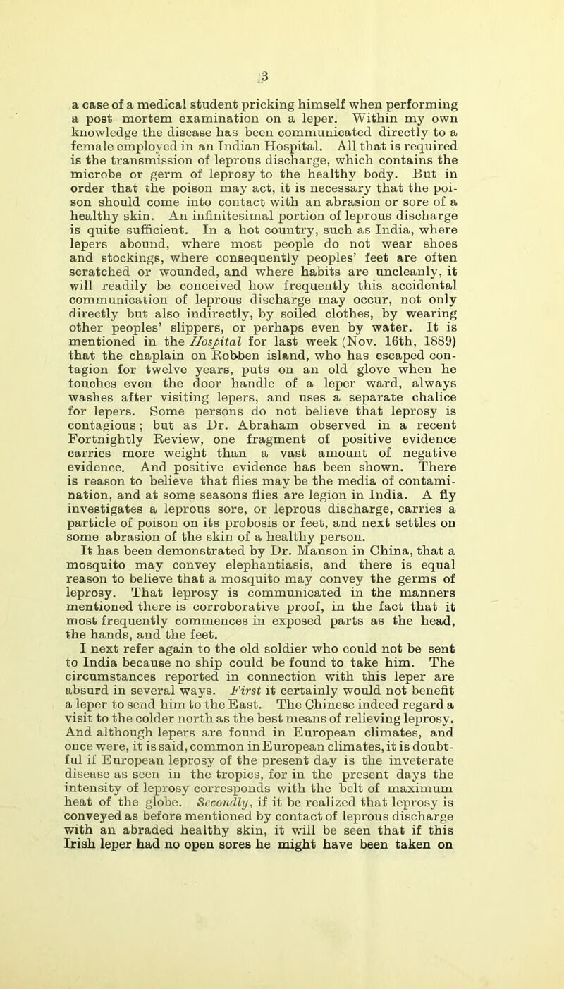 a case of a medical student pricking himself when performing a poet mortem examination on a leper. Within my own knowledge the disease has been communicated directly to a female employed in an Indian Hospital. All that is required is the transmission of leprous discharge, which contains the microbe or germ of leprosy to the healthy body. But in order that the poison may act, it is necessary that the poi- son should come into contact with an abrasion or sore of a healthy skin. An infinitesimal portion of leprous discharge is quite sufficient. In a hot country, such as India, where lepers abound, where most people do not wear shoes and stockings, where consequently peoples’ feet are often scratched or wounded, and where habits are uncleanly, it will readily be conceived how frequently this accidental communication of leprous discharge may occur, not only directly but also indirectly, by soiled clothes, by wearing other peoples’ slippers, or perhaps even by water. It is mentioned in the Hospital for last week (Nov. 16th, 1889) that the chaplain on Robben island, who has escaped con- tagion for twelve years, puts on an old glove when he touches even the door handle of a leper ward, always washes after visiting lepers, and uses a separate chalice for lepers. Some persons do not believe that leprosy is contagious; but as Dr. Abraham observed in a recent Fortnightly Review, one fragment of positive evidence carries more weight than a vast amount of negative evidence. And positive evidence has been shown. There is reason to believe that flies may be the media of contami- nation, and at some seasons flies are legion in India. A fly investigates a leprous sore, or leprous discharge, carries a particle of poison on its probosis or feet, and next settles on some abrasion of the skin of a healthy person. It has been demonstrated by Dr. Manson in China, that a mosquito may convey elephantiasis, and there is equal reason to believe that a mosquito may convey the germs of leprosy. That leprosy is communicated in the manners mentioned there is corroborative proof, in the fact that it most frequently commences in exposed parts as the head, the hands, and the feet. I next refer again to the old soldier who could not be sent to India because no ship could be found to take him. The circumstances reported in connection with this leper are absurd in several ways, i'irst it certainly would not benefit a leper to send him to the East. The Chinese indeed regard a visit to the colder north as the best means of relieving leprosy. And although lepers are found in European climates, and once were, it is said, common inEuropean climates, it is doubt- ful if European leprosy of the present day is the inveterate disease as seen in the tropics, for in the present days the intensity of leprosy corresponds with the belt of maximum heat of the globe. Secondly, if it be realized that leprosy is conveyed as before mentioned by contact of leprous discharge with an abraded healthy skin, it will be seen that if this Irish leper had no open sores he might have been taken on