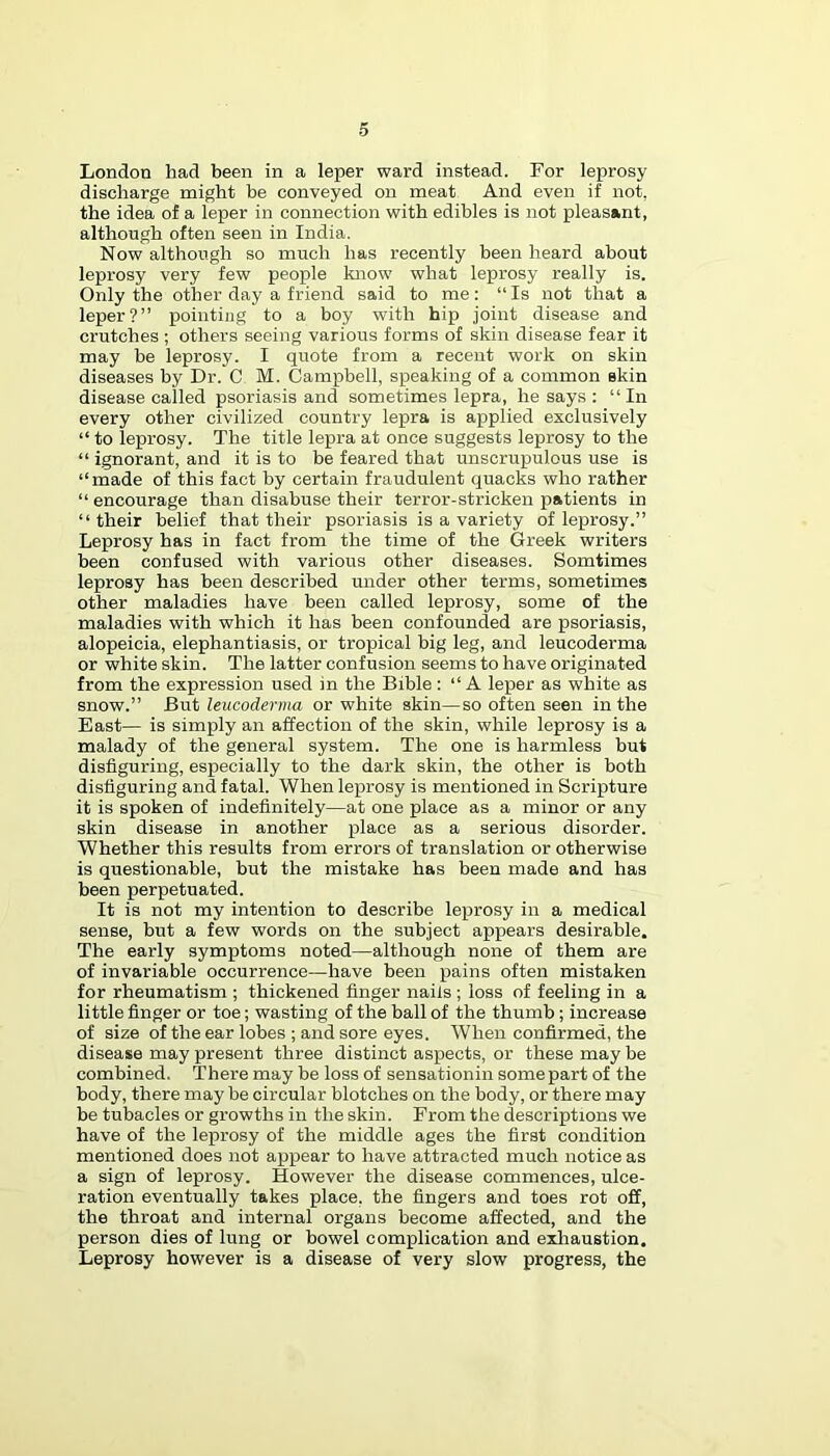 London had been in a leper ward instead. For leprosy discharge might be conveyed on meat And even if not, the idea of a leper in connection with edibles is not pleasant, although often seen in India. Now although so much has recently been heard about leprosy very few people know what leprosy really is. Only the other day a friend said to me; “Is not that a leper?” pointing to a boy with hip joint disease and crutches ; others seeing various forms of skin disease fear it may be leprosy. I quote from a recent work on skin diseases by Dr. C M. Campbell, speaking of a common skin disease called psoriasis and sometimes lepra, he says : “In every other civilized country lepra is applied exclusively “ to leprosy. The title lepra at once suggests leprosy to the “ ignorant, and it is to be feared that unscrupulous use is “made of this fact by certain fraudulent quacks who rather “encourage than disabuse their terror-stricken patients in “their belief that their psoriasis is a variety of leprosy.” Leprosy has in fact from the time of the Greek writers been confused with various other diseases. Somtimes leprosy has been described under other terms, sometimes other maladies have been called leprosy, some of the maladies with which it has been confounded are psoriasis, alopeicia, elephantiasis, or tropical big leg, and leucoderma or white skin. The latter confusion seems to have originated from the expression used in the Bible : “A leper as white as snow.” But leucoderma or white skin—so often seen in the East— is simply an affection of the skin, while leprosy is a malady of the general system. The one is harmless but disfiguring, especially to the dark skin, the other is both disfiguring and fatal. When leprosy is mentioned in Scripture it is spoken of indefinitely—at one place as a minor or any skin disease in another place as a serious disorder. Whether this results from errors of translation or otherwise is questionable, but the mistake has been made and has been perpetuated. It is not my intention to describe leprosy in a medical sense, but a few words on the subject appears desirable. The early symptoms noted—although none of them are of invariable occurrence—have been pains often mistaken for rheumatism ; thickened finger nails ; loss of feeling in a little finger or toe; wasting of the ball of the thumb; increase of size of the ear lobes ; and sore eyes. When confirmed, the disease may present three distinct aspects, or these may be combined. There may be loss of sensationin some part of the body, there may be circular blotches on the body, or there may be tubacles or growths in the skin. From the descriptions we have of the leprosy of the middle ages the first condition mentioned does not appear to have attracted much notice as a sign of leprosy. However the disease commences, ulce- ration eventually takes place, the fingers and toes rot off, the throat and internal organs become affected, and the person dies of lung or bowel complication and exhaustion. Leprosy however is a disease of very slow progress, the