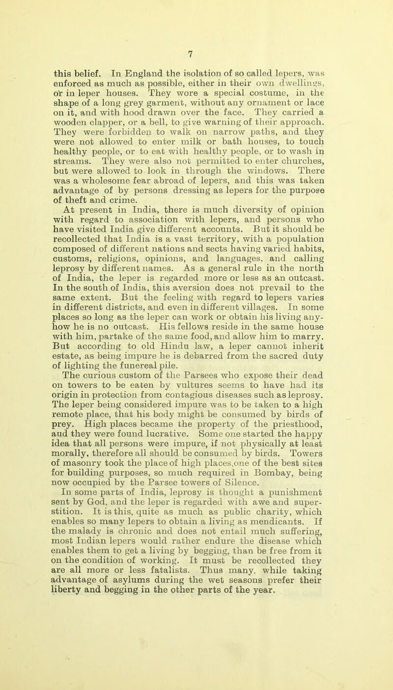 this belief. In England the isolation of so called lepers, was enforced as much as possible, either in their own dwellint;s, Ob in leper houses. They wore a special costume, in the shape of a long grey garment, without any ornament or lace on it, and with hood drawn over the face. They carried a wooden clapper, or a bell, to give warning of their approach. They were forbidden to walk on narrow paths, and they were not allowed to enter milk or bath houses, to touch healthy people, or to eat with healthy people, or to wash in streams. They were also not permitted to enter churches, but were allowed to look in through the windows. There was a wholesome fear abroad of lepers, and this was taken advantage of by persons dressing as lepers for the purpose of theft and crime. At present in India, there is much diversity of opinion with regard to association with lepers, and persons who have visited India give different accounts. But it should be recollected that India is a vast territory, with a population composed of different nations and sects having varied habits, customs, religions, opinions, and languages, and calling leprosy by different names. As a general rule in the north of India, the leper is regarded more or less as an outcast. In the south of India, this aversion does not prevail to the same extent. But the feeling with regard to lepers varies in different districts, and even in different villages. In some places so long as the leper can work or obtain his living any- how he is no outcast. His fellows reside in the same house with him, partake of the same food, and allow him to marry. But according to old Hindu law, a leper cannot inherit estate, as being impure he is debarred from the sacred duty of lighting the funereal pile. The curious custom of the Parsees who expose their dead on towers to be eaten by vultures seems to have had its origin in protection from contagious diseases such as leprosy. The leper being considered impure was to be taken to a high remote place, that his body might be consumed by birds of prey. High places became the property of the priesthood, aud they were found lucrative. Some one started the happy idea that all persons were impure, if not physically at least morally, therefore all should be consumed by birds. Towers of masonry took the place of high places,one of the best sites for building purposes, so much required in Bombay, being now occupied by the Parsee towers of Silence. In some parts of India, leprosy is thought a punishment sent by God, and the leper is regarded with awe and super- stition. It is this, quite as much as public charity, which enables so many lepers to obtain a living as mendicants. If the malady is chronic and does not entail much suffering, most Indian lepers would rather endure the disease which enables them to get a living by begging, than be free from it on the condition of working. It must be recollected they are all more or less fatalists. Thus many, while taking advantage of asylums during the wet seasons prefer their liberty and begging in the other parts of the year.