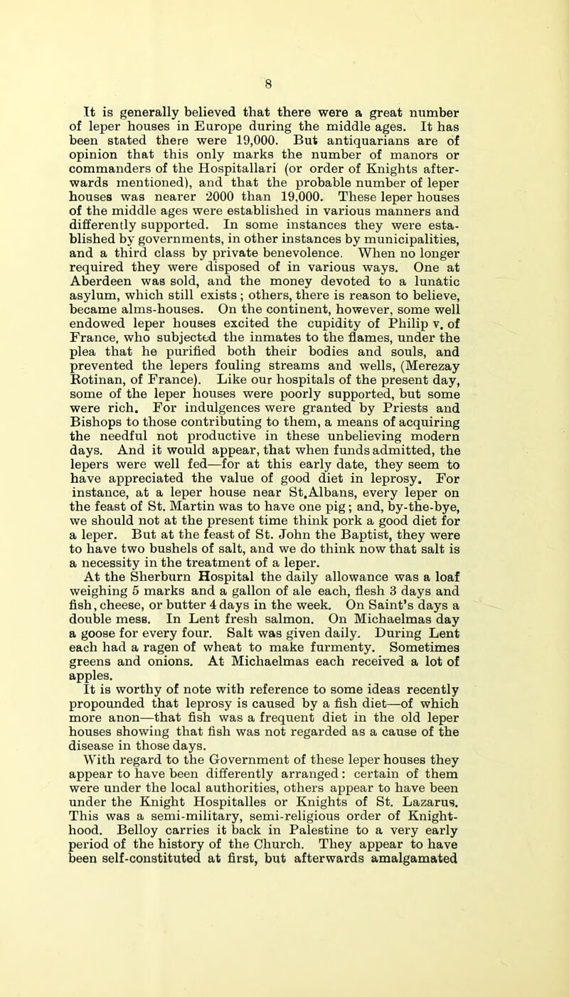 It is generally believed that there were a great number of leper houses in Europe during the middle ages. It has been stated there were 19,000. But antiquarians are of opinion that this only marks the number of manors or commanders of the Hospitallari (or order of Knights after- wards mentioned), and that the probable number of leper houses was nearer 2000 than 19,000. These leper houses of the middle ages were established in various manners and differently supported. In some instances they were esta- blished by governments, in other instances by municipalities, and a third class by private benevolence. When no longer required they were disposed of in various ways. One at Aberdeen was sold, and the money devoted to a lunatic asylum, which still exists ; others, there is reason to believe, became alms-houses. On the continent, however, some well endowed leper houses excited the cupidity of Philip v. of France, who subjected the inmates to the flames, under the plea that he purified both their bodies and souls, and prevented the lepers fouling streams and wells, (Merezay Rotinan, of France). Like our hospitals of the present day, some of the leper houses were poorly supported, but some were rich. For indulgences were granted by Priests and Bishops to those contributing to them, a means of acquiring the needful not productive in these unbelieving modern days. And it would appear, that when funds admitted, the lepers were well fed—for at this early date, they seem to have appreciated the value of good diet in leprosy. For instance, at a leper house near St,Albans, every leper on the feast of St. Martin was to have one pig; and, by-the-bye, we should not at the present time think pork a good diet for a leper. But at the feast of St. John the Baptist, they were to have two bushels of salt, and we do think now that salt is a necessity in the treatment of a leper. At the Sherburn Hospital the daily allowance was a loaf weighing 5 marks and a gallon of ale each, flesh 3 days and fish, cheese, or butter 4 days in the week. On Saint’s days a double mess. In Lent fresh salmon. On Michaelmas day a goose for every four. Salt was given daily. During Lent each had a ragen of wheat to make furmenty. Sometimes greens and onions. At Michaelmas each received a lot of apples. It is worthy of note with reference to some ideas recently propounded that leprosy is caused by a fish diet—of which more anon—that fish was a frequent diet in the old leper houses showing that fish was not regarded as a cause of the disease in those days. With regard to the Government of these leper houses they appear to have been differently arranged : certain of them were under the local authorities, others appear to have been under the Knight Hospitalles or Knights of St. Lazarus. This was a semi-military, semi-religious order of Knight- hood. Belloy carries it back in Palestine to a very early period of the history of the Church. They appear to have been self-constituted at first, but afterwards amalgamated
