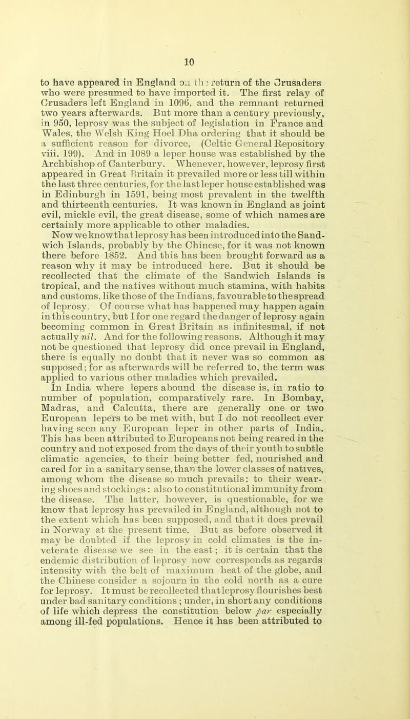 to have appeared in England on tli:) return of the CIrusaders who were presumed to have imported it. The first relay of Crusaders left England in 1096, and the remnant returned two years afterwards. But more than a century previously, in 950, leprosy was the subject of legislation in France and Wales, the Welsh King Hoel Dha ordering that it should be a sufficient reason for divorce, (Celtic General Repository viii. 199). And in 1089 a leper house was established by the Archbishop of Canterbury. Whenever, however, leprosy first appeared in Great Britain it prevailed more or less till within the last three centuries, for the last leper house established was in Edinburgh in 1591, being most prevalent in the twelfth and thirteenth centuries. It was known in England as joint evil, mickle evil, the great disease, some of which names are certainly more applicable to other maladies. Now we know th at leprosy has been introduced into the Sand- wich Islands, probably by the Chinese, for it was not known there before 1852. And this has been brought forward as a reason why it may he introduced here. But it should be recollected that the climate of the Sandwich Islands is tropical, and the natives without much stamina, with habits and customs, like those of the Indians, favourable to the spread of leprosy. Of course what has happened may happen again in this country, but I for one regard the danger of leprosy again becoming common in Great Britain as infinitesmal, if not actually rn'Z. And for the following reasons. Although it may not be questioned that leprosy did once prevail in England, there is equally no doubt that it never was so common as supposed; for as afterwards will be referred to, the term was applied to various other maladies which prevailed. In India where lepers abound the disease is, in ratio to number of population, comparatively rare. In Bombay, Madras, and Calcutta, there are generally one or two European lepers to be met with, but I do not recollect ever having seen any European leper in other parts of India. This has been attributed to Europeans not being reared in the country and not exposed from the days of their youth to subtle climatic agencies, to their being better fed, nourished and cared for in a sanitary sense, than the lower classes of natives, among whom the disease so much prevails: to their wear- ing shoes and stockings : also to constitutional immunity from the disease. The latter, however, is questionable, for we know that leprosy has p>revailed in England, although not to the extent which has been supposed, and that it does prevail in Norway at the present time. But as before observed it may be doubted if the leprosy in cold climates is the in- veterate disease we see in the east; it is certain that the endemic distribution of leprosy now corresponds as regards intensity with the belt of maximum heat of the globe, and the Chinese consider a sojourn in the cold north as a cure for leprosy. It must be recollected that leprosy flourishes best under bad sanitary conditions ; under, in short any conditions of life which depress the constitution below par especially among ill-fed populations. Hence it has been attributed to