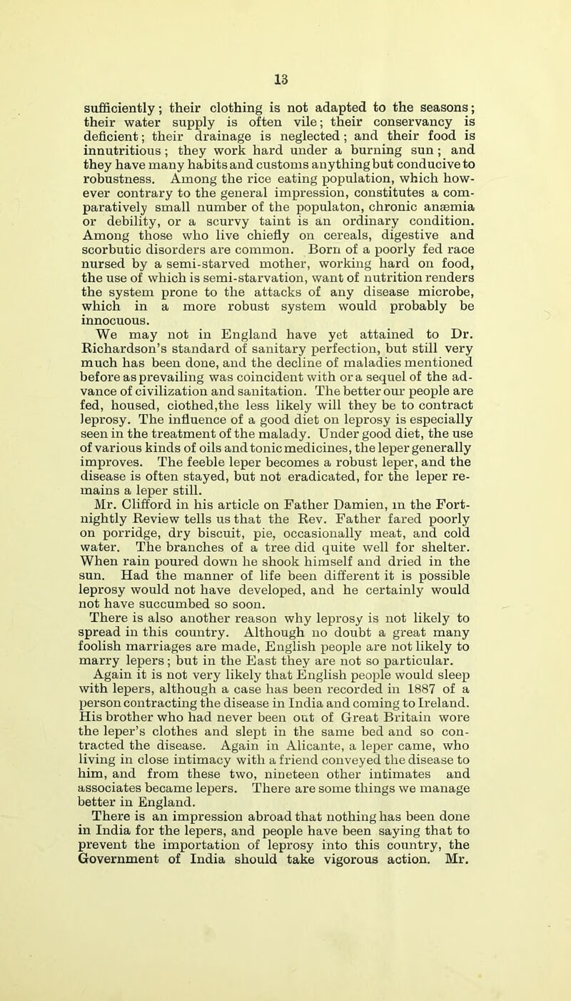 sufficiently; their clothing is not adapted to the seasons; their water supply is often vile; their conservancy is deficient; their drainage is neglected; and their food is innutritions ; they work hard under a burning sun; and they have many habits and customs anything but conducive to robustness. Among the rice eating population, which how- ever contrary to the general impression, constitutes a com- paratively small number of the populaton, chronic ansemia or debility, or a scurvy taint is an ordinary condition. Among those who live chiefiy on cereals, digestive and scorbutic disorders are common. Born of a poorly fed race nursed by a semi-starved mother, working hard on food, the use of which is semi-starvation, want of nutrition renders the system prone to the attacks of any disease microbe, which in a more robust system would probably be innocuous. We may not in England have yet attained to Dr. Richardson’s standard of sanitary perfection, but still very much has been done, and the decline of maladies mentioned before as prevailing was coincident with ora sequel of the ad- vance of civilization and sanitation. The better om- people are fed, housed, clothed,the less likely will they be to contract leprosy. The influence of a good diet on leprosy is especially seen in the treatment of the malady. Under good diet, the use of various kinds of oils and tonic medicines, the leper generally improves. The feeble leper becomes a robust leper, and the disease is often stayed, but not eradicated, for the leper re- mains a leper still. Mr. Clifford in his article on Father Damien, in the Fort- nightly Review tells us that the Rev. Father fared poorly on porridge, dry biscuit, pie, occasionally meat, and cold water. The branches of a tree did quite well for shelter. When rain poured down he shook himself and dried in the sun. Had the manner of life been different it is possible leprosy would not have developed, and he certainly would not have succumbed so soon. There is also another reason why leprosy is not likely to spread in this country. Although no doubt a great many foolish marriages are made, English people are not likely to marry lepers; but in the East they are not so particular. Again it is not very likely that English people would sleep with lepers, although a case has been recorded in 1887 of a person contracting the disease in India and coming to Ireland. His brother who had never been out of Great Britain wore the leper’s clothes and slept in the same bed and so con- tracted the disease. Again in Alicante, a leper came, who living in close intimacy with a friend conveyed the disease to him, and from these two, nineteen other intimates and associates became lepers. There are some things we manage better in England. There is an impression abroad tbat nothing has been done in India for the lepers, and people have been saying that to prevent the importation of leprosy into this country, the Government of India should take vigorous action. Mr.
