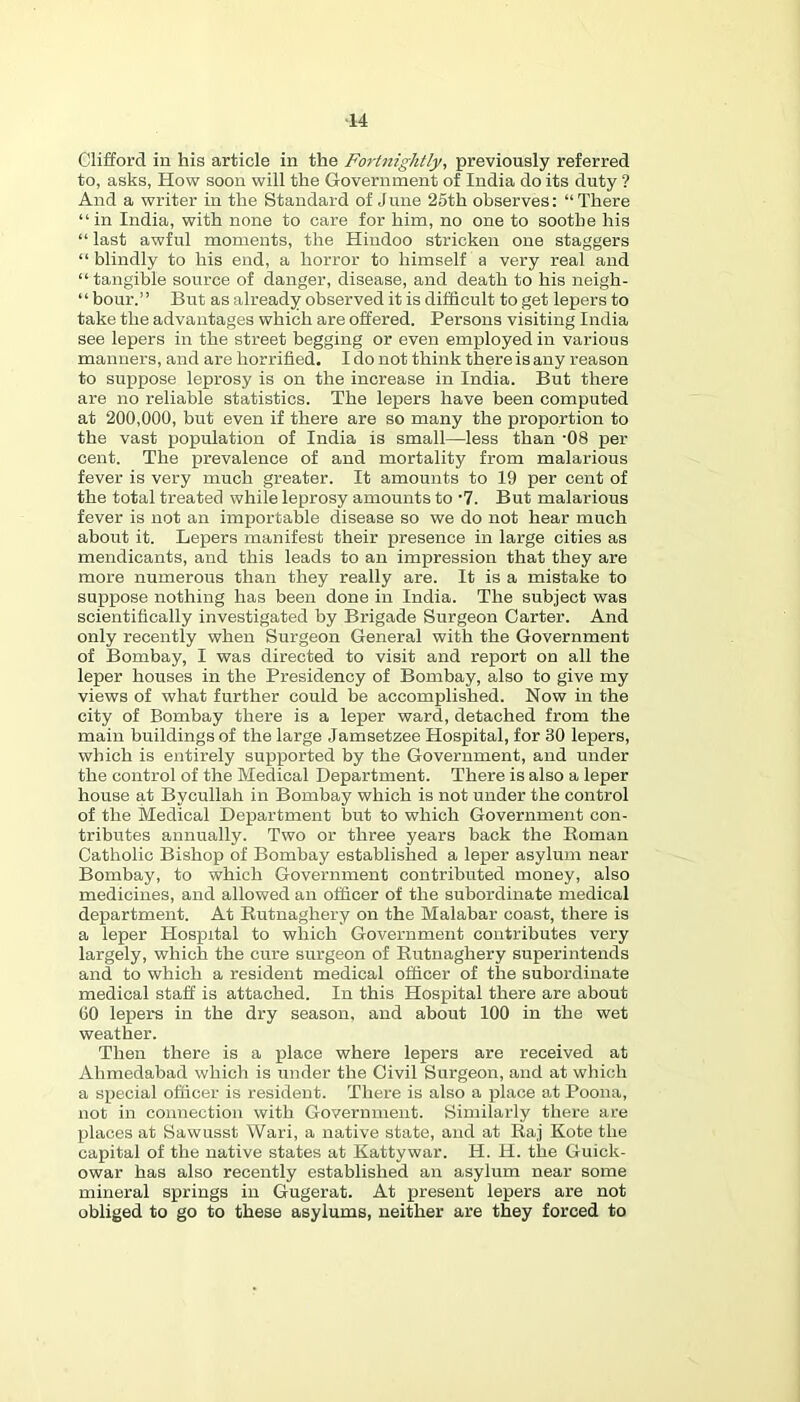 Clifford in his article in the Fo7-tnightly, previously referred to, asks, How soon will the Government of India do its duty ? And a writer in the Standard of June 25th observes: “ There “in India, with none to care for him, no one to soothe his “ last awful moments, the Hindoo stricken one staggers “blindly to his end, a horror to himself a very real and “tangible source of danger, disease, and death to his neigh- “ hour.” But as already observed it is difficult to get lepers to take the advantages which are offered. Persons visiting India see lepers in the street begging or even employed in various manners, and are horrified. I do not think there is any reason to suppose leprosy is on the increase in India. But there are no reliable statistics. The lepers have been computed at 200,000, but even if there are so many the proportion to the vast population of India is small—less than -08 per cent. The prevalence of and mortality from malarious fever is very much greater. It amounts to 19 per cent of the total treated while leprosy amounts to '7. But malarious fever is not an importable disease so we do not hear much about it. Lepers manifest their presence in large cities as mendicants, and this leads to an impression that they are more numerous than they really are. It is a mistake to suppose nothing has been done in India. The subject was scientifically investigated by Brigade Surgeon Carter. And only recently when Surgeon General with the Government of Bombay, I was directed to visit and report on all the leper houses in the Presidency of Bombay, also to give my views of what further could be accomplished. Now in the city of Bombay there is a leper ward, detached from the main buildings of the large Jamsetzee Hospital, for 30 lepers, which is entirely supported by the Government, and under the control of the Medical Department. There is also a leper house at Bycullah in Bombay which is not under the control of the Medical Department but to which Government con- tributes annually. Two or three years back the Homan Catholic Bishop of Bombay established a leper asylum near- Bombay, to which Government contributed money, also medicines, and allowed an officer of the subordinate medical department. At Eutnaghery on the Malabar coast, there is a leper Hospital to which Government contributes very largely, which the cure surgeon of Eutnaghery superintends and to which a resident medical officer of the subordinate medical staff is attached. In this Hospital there are about GO lepers in the dry season, and about 100 in the wet weather. Then there is a place where lepers are received at Ahmedabad which is under the Civil Surgeon, and at which a special officer is resident. There is also a place at Poona, not in connection with Government. Similarly there are places at Sawusst Wari, a native state, and at Eaj Kote the capital of the native states at Kattywar. H. H. the Guick- owar has also recently established an asylum near some mineral springs in Gugerat. At present lepers are not obliged to go to these asylums, neither are they forced to