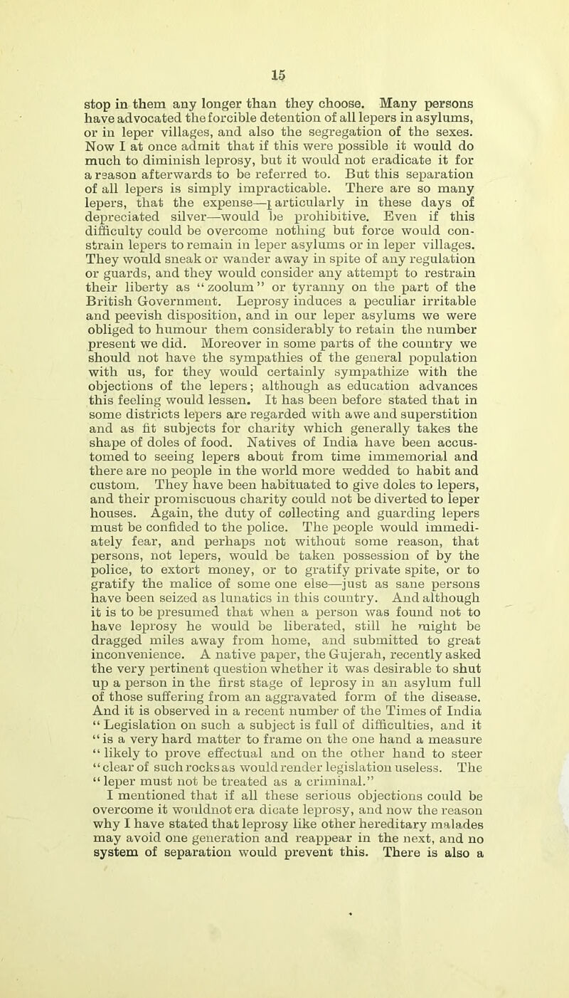 stop in them any longer than they choose. Many persons have advocated the forcible detention of all lepers in asylums, or in leper villages, and also the segregation of the sexes. Now I at once admit that if this were possible it would do much to diminish leprosy, but it would not eradicate it for a reason afterwards to be referred to. But this separation of all lepers is simply impracticable. There are so many lepers, that the expense—particularly in these days of depreciated silver—would be p)rohibitive. Even if this difficulty could be overconie nothing but force would con- strain lepers to remain in leper asylums or in leper villages. They would sneak or wander away in spite of any regulation or guards, and they would consider any attempt to restrain their liberty as “ zoolum ” or tyranny on the part of the British Government. Leprosy induces a peculiar irritable and peevish disposition, and in our leper asylums we were obliged to humour them considerably to retain the number present we did. Moreover in some parts of the country we should not have the sympathies of the general population with us, for they would certainly sympathize with the objections of the lepers; although as education advances this feeling would lessen. It has been before stated that in some districts lepers are regarded with awe and sujperstition and as fit subjects for charity which generally takes the shape of doles of food. Natives of India have been accus- tomed to seeing lepers about from time immemorial and there are no people in the world more wedded to habit and custom. They have been habituated to give doles to lepers, and their promiscuous charity could not be diverted to leper houses. Again, the duty of collecting and guarding lepers must be confided to the police. The people would immedi- ately fear, and perhaps not without some reason, that persons, not lepers, would be taken possession of by the police, to extort money, or to gratify private spite, or to gratify the malice of some one else—just as sane persons have been seized as lunatics in this country. And although it is to be presumed that when a person was found not to have leprosy he would be liberated, still he might be dragged miles away from home, and submitted to great inconvenience. A native paper, the Gujerah, recently asked the very pertinent question whether it was desirable to shut up a person in the first stage of leprosy in an asylum full of those suffering from an aggravated form of the disease. And it is observed in a recent number of the Times of India “ Legislation on such a subject is full of difficulties, and it “ is a very hard matter to frame on the one hand a measure “ likely to prove effectual and on the other hand to steer “ clear of such rocks as would render legislation useless. The “leper must not be treated as a criminal.” I mentioned that if all these serious objections could be overcome it wouldnot era dicate leprosy, and now the reason why I have stated that leprosy like other hereditary malades may avoid one generation and reappear in the next, and no system of separation would prevent this. There is also a