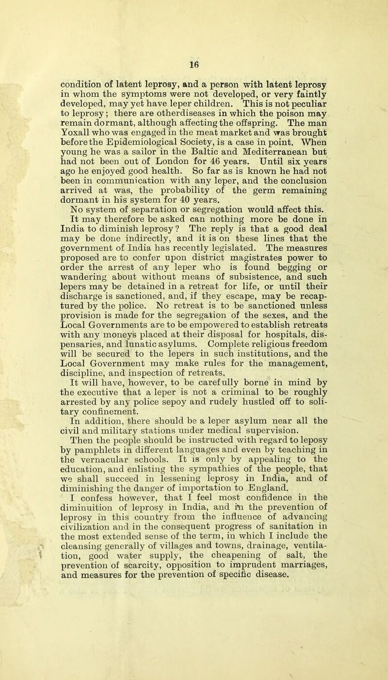 condition of latent leprosy, and a person with latent leprosy in whom the symptoms were not developed, or very faintly developed, may yet have leper children. This is not peculiar to leprosy; there are otherdiseases in which the poison may remain dormant, although affecting the offspring. The man Yoxall who was engaged in the meat market and was brought before the Epidemiological Society, is a case in point. When young he was a sailor in the Baltic and Mediterranean but had not been out of London for 46 years. Until six years ago he enjoyed good health. So far as is known he had not been in communication with any leper, and the conclusion arrived at was, the probability of the germ remaining dormant in his system for 40 years. No system of separation or segregation would affect this. It may therefore be asked can nothing more be done in India to diminish leprosy ? The reply is that a good deal may be done indirectly, and it is on these lines that the government of India has recently legislated. The measures proposed are to confer upon district magistrates power to order the arrest of any leper who is found begging or wandering about without means of subsistence, and such lepers may be detained in a retreat for life, or until their discharge is sanctioned, and, if they escape, may be recap- tured by the police. No retreat is to be sanctioned unless provision is made for the segregation of the sexes, and the Local Governments are to be empowered to establish retreats with any moneys placed at their disposal for hospitals, dis- pensaries, and lunatic asylums. Complete religious freedom will be secured to the lepers in such institutions, and the Local Government may make rules for the management, discipline, and inspection of retreats. It will have, however, to be carefully borne in mind by the executive that a leper is not a criminal to be roughly arrested by any police sepoy and rudely hustled off to soli- tary confinement. In addition, there should be a leper asylum near all the civil and military stations under medical supervision. Then the people should be instructed with regard to leposy by pamphlets in different languages and even by teaching in the vernacular schools. It is only by appealing to the education, and enlisting the sympathies of the people, that we shall succeed in lessening leprosy in India, and of diminishing the danger of importation to England. I confess however, that I feel most confidence in the diminuition of lei^rosy in India, and to the prevention of leprosy in this country from the influence of advancing civilization and in the consequent progress of sanitation in the most extended sense of the term, in which I include the cleansing generally of villages and towns, drainage, ventila- t tion, good water supply, the cheapening of salt, the prevention of scarcity, opposition to imprudent marriages, and measures for the prevention of specific disease.