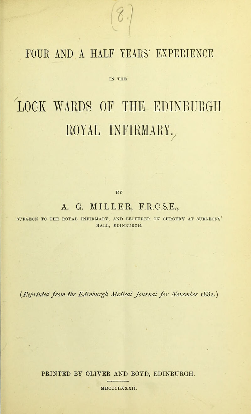 / FOUR AND A HALF YEARS’ EXPERIENCE IN THE LOCK WARDS OF THE EDINBURGH ROYAL INFIRMARY. / BY A. G. MILLER, F.R.C.S.E., SURGEON TO THE ROYAL INFIRMARY, AND LECTURER ON SURGERY AT SURGEONS’ HALL, EDINBURGH. (.Reprinted from the Edinburgh Medical Jour?ial for November 1882.) PRINTED BY OLIVER AND BOYD, EDINBURGH. MDCCCLXXXTI.