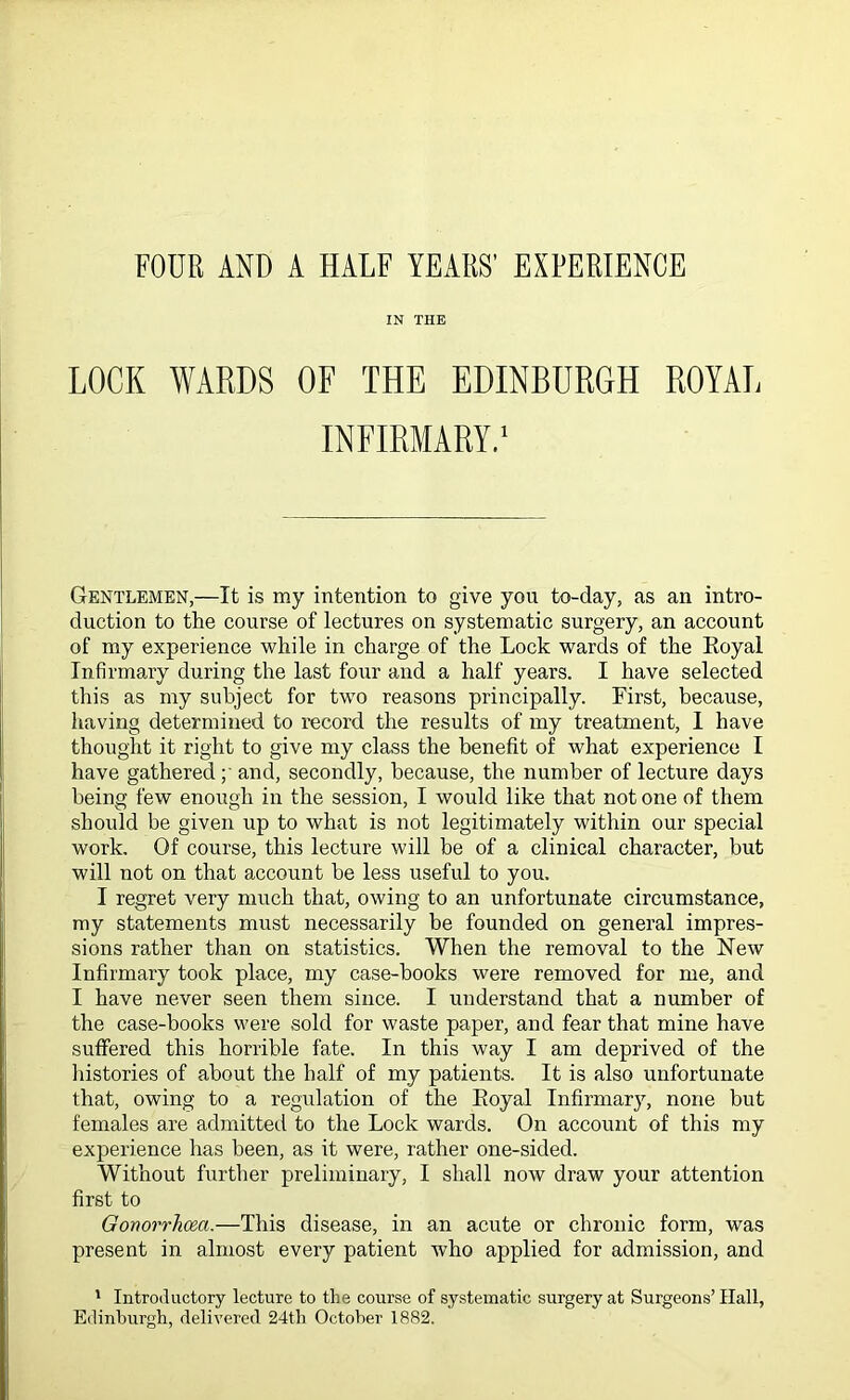 FOUR AND A HALF YEARS’ EXPERIENCE IN THE LOCK WARDS OF THE EDINBURGH ROYAL INFIRMARY.1 Gentlemen,—It is my intention to give you to-day, as an intro- duction to the course of lectures on systematic surgery, an account of my experience while in charge of the Lock wards of the Royal Infirmary during the last four and a half years. I have selected this as my subject for two reasons principally. First, because, having determined to record the results of my treatment, I have thought it right to give my class the benefit of what experience I have gathered and, secondly, because, the number of lecture days being few enough in the session, I would like that not one of them should be given up to what is not legitimately within our special work. Of course, this lecture will be of a clinical character, but will not on that account be less useful to you. I regret very much that, owing to an unfortunate circumstance, my statements must necessarily be founded on general impres- sions rather than on statistics. When the removal to the New Infirmary took place, my case-books were removed for me, and I have never seen them since. I understand that a number of the case-books were sold for waste paper, and fear that mine have suffered this horrible fate. In this way I am deprived of the histories of about the half of my patients. It is also unfortunate that, owing to a regulation of the Royal Infirmary, none but females are admitted to the Lock wards. On account of this my experience has been, as it were, rather one-sided. Without further preliminary, I shall now draw your attention first to Gonorrhoea.—This disease, in an acute or chronic form, was present in almost every patient who applied for admission, and 1 Introductory lecture to the course of systematic surgery at Surgeons’ Hall, Edinburgh, delivered 24th October 1882.