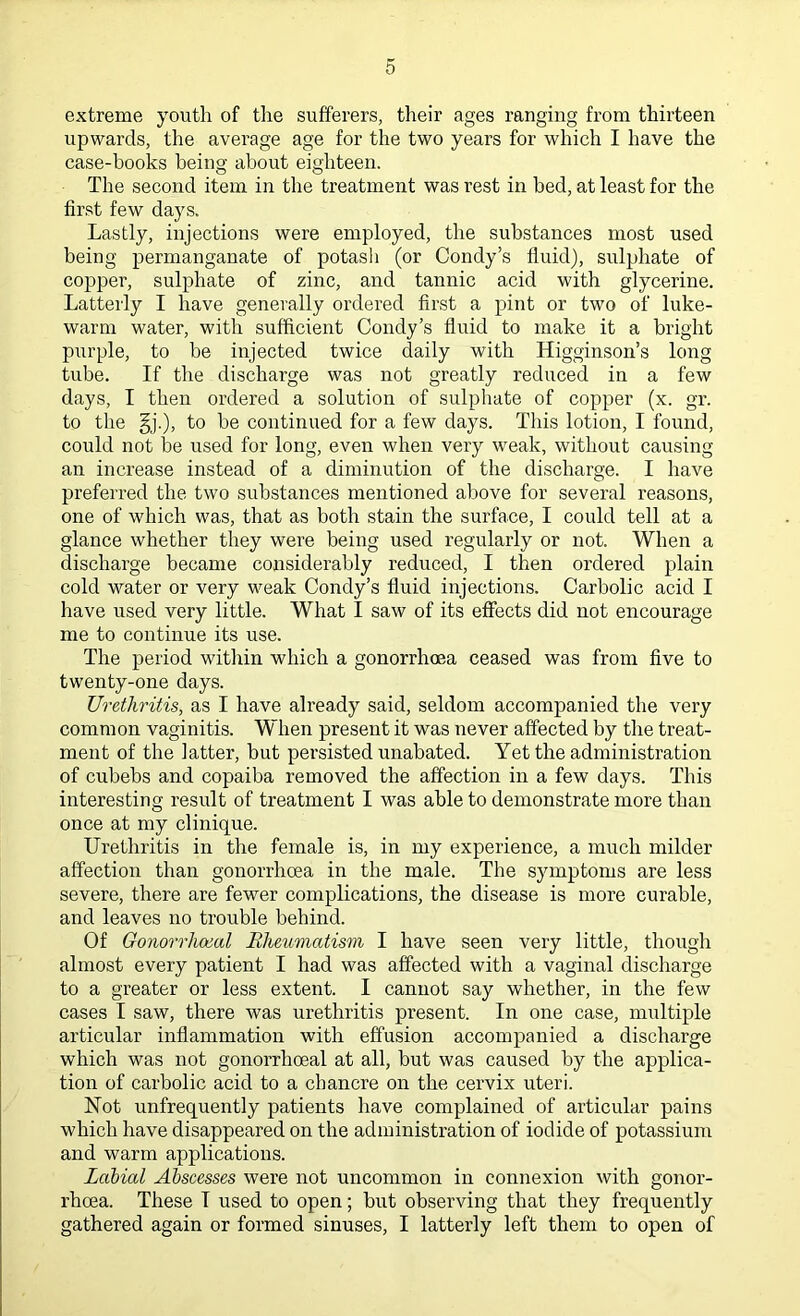 extreme youth of the sufferers, their ages ranging from thirteen upwards, the average age for the two years for which I have the case-books being about eighteen. The second item in the treatment was rest in bed, at least for the first few days. Lastly, injections were employed, the substances most used being permanganate of potash (or Condy’s fluid), sulphate of copper, sulphate of zinc, and tannic acid with glycerine. Latterly I have generally ordered first a pint or two of luke- warm water, with sufficient Condy’s fluid to make it a bright purple, to be injected twice daily with Higginson’s long tube. If the discharge was not greatly reduced in a few days, I then ordered a solution of sulphate of copper (x. gr. to the §j.), to be continued for a few days. This lotion, I found, could not be used for long, even when very weak, without causing an increase instead of a diminution of the discharge. I have preferred the two substances mentioned above for several reasons, one of which was, that as both stain the surface, I could tell at a glance whether they were being used regularly or not. When a discharge became considerably reduced, I then ordered plain cold water or very weak Condy’s fluid injections. Carbolic acid I have used very little. What I saw of its effects did not encourage me to continue its use. The period within which a gonorrhoea ceased was from five to twenty-one days. Urethritis, as I have already said, seldom accompanied the very common vaginitis. When present it was never affected by the treat- ment of the latter, but persisted unabated. Yet the administration of cubebs and copaiba removed the affection in a few days. This interesting result of treatment I was able to demonstrate more than once at my clinique. Urethritis in the female is, in my experience, a much milder affection than gonorrhoea in the male. The symptoms are less severe, there are fewer complications, the disease is more curable, and leaves no trouble behind. Of Gonorrhoeal Rheumatism I have seen very little, though almost every patient I had was affected with a vaginal discharge to a greater or less extent. I cannot say whether, in the few cases I saw, there was urethritis present. In one case, multiple articular inflammation with effusion accompanied a discharge which was not gonorrhoeal at all, but was caused by the applica- tion of carbolic acid to a chancre on the cervix uteri. Not unfrequently patients have complained of articular pains which have disappeared on the administration of iodide of potassium and warm applications. Labial Abscesses were not uncommon in connexion with gonor- rhoea. These T used to open; but observing that they frequently gathered again or formed sinuses, I latterly left them to open of