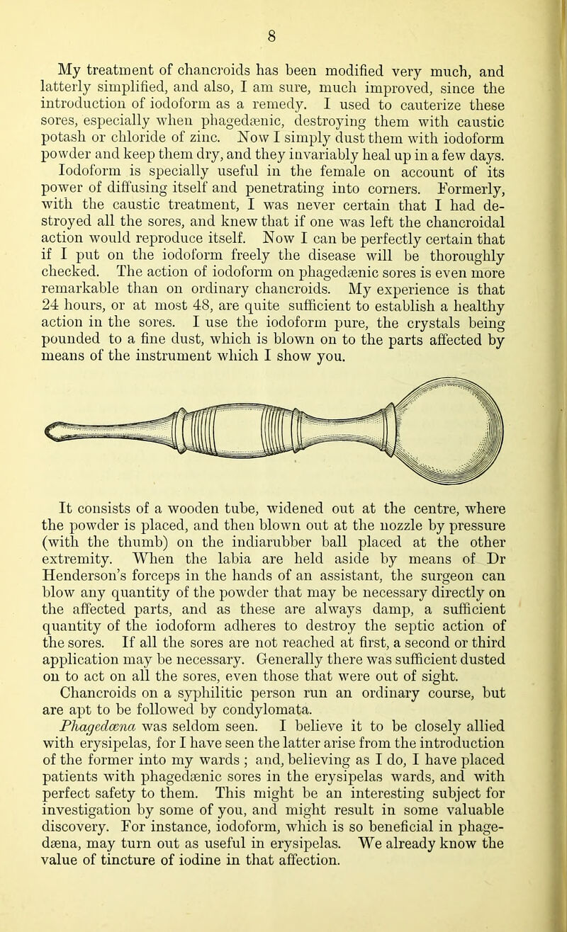 My treatment of chancroids has been modified very much, and latterly simplified, and also, I am sure, much improved, since the introduction of iodoform as a remedy. I used to cauterize these sores, especially when phagedsenic, destroying them with caustic potash or chloride of zinc. Now I simply dust them with iodoform powder and keep them dry, and they invariably heal up in a few days. Iodoform is specially useful in the female on account of its power of diffusing itself and penetrating into corners. Formerly, with the caustic treatment, I was never certain that I had de- stroyed all the sores, and knew that if one was left the chancroidal action would reproduce itself. Now I can be perfectly certain that if I put on the iodoform freely the disease will be thoroughly checked. The action of iodoform on phagedsenic sores is even more remarkable than on ordinary chancroids. My experience is that 24 hours, or at most 48, are quite sufficient to establish a healthy action in the sores. I use the iodoform pure, the crystals being pounded to a fine dust, which is blown on to the parts affected by means of the instrument which I show you. It consists of a wooden tube, widened out at the centre, where the powder is placed, and then blown out at the nozzle by pressure (with the thumb) on the indiarubber ball placed at the other extremity. When the labia are held aside by means of Dr Henderson’s forceps in the hands of an assistant, the surgeon can blow any quantity of the powder that may be necessary directly on the affected parts, and as these are always damp, a sufficient quantity of the iodoform adheres to destroy the septic action of the sores. If all the sores are not reached at first, a second or third application may be necessary. Generally there was sufficient dusted on to act on all the sores, even those that were out of sight. Chancroids on a syphilitic person run an ordinary course, but are apt to be followed by condylomata. Phagcdcena was seldom seen. I believe it to be closely allied with erysipelas, for I have seen the latter arise from the introduction of the former into my wards ; and, believing as I do, I have placed patients with phagedsenic sores in the erysipelas wards, and with perfect safety to them. This might be an interesting subject for investigation by some of you, and might result in some valuable discovery. For instance, iodoform, which is so beneficial in phage- daena, may turn out as useful in erysipelas. We already know the value of tincture of iodine in that affection.