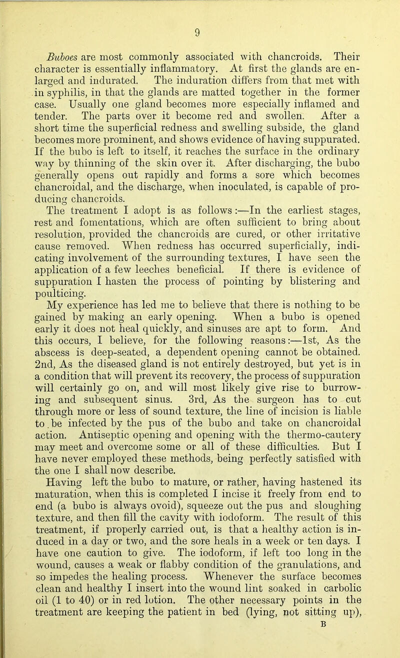 Buboes are most commonly associated with chancroids. Their character is essentially inflammatory. At first the glands are en- larged and indurated. The induration differs from that met with in syphilis, in that the glands are matted together in the former case. Usually one gland becomes more especially inflamed and tender. The parts over it become red and swollen. After a short time the superficial redness and swelling subside, the gland becomes more prominent, and shows evidence of having suppurated. If the bubo is left to itself, it reaches the surface in the ordinary way by thinning of the skin over it. After discharging, the bubo generally opens out rapidly and forms a sore which becomes chancroidal, and the discharge, when inoculated, is capable of pro- ducing chancroids. The treatment I adopt is as follows :—In the earliest stages, rest and fomentations, which are often sufficient to bring about resolution, provided the chancroids are cured, or other irritative cause removed. When redness has occurred superficially, indi- cating involvement of the surrounding textures, I have seen the application of a few leeches beneficial. If there is evidence of suppuration I hasten the process of pointing by blistering and poulticing. My experience has led me to believe that there is nothing to be gained by making an early opening. When a bubo is opened early it does not heal quickly, and sinuses are apt to form. And this occurs, I believe, for the following reasons:—1st, As the abscess is deep-seated, a dependent opening cannot be obtained. 2nd, As the diseased gland is not entirely destroyed, but yet is in a condition that will prevent its recovery, the process of suppuration will certainly go on, and will most likely give rise to burrow- ing and subsequent sinus. 3rd, As the surgeon has to cut through more or less of sound texture, the line of incision is liable to.be infected by the pus of the bubo and take on chancroidal action. Antiseptic opening and opening with the thermo-cautery may meet and overcome some or all of these difficulties. But I have never employed these methods, being perfectly satisfied with the one I shall now describe. Having left the bubo to mature, or rather, having hastened its maturation, when this is completed I incise it freely from end to end (a bubo is always ovoid), squeeze out the pus and sloughing texture, and then fill the cavity with iodoform. The result of this treatment, if properly carried out, is that a healthy action is in- duced in a day or two, and the sore heals in a week or ten days. I have one caution to give. The iodoform, if left too long in the wound, causes a weak or flabby condition of the granulations, and so impedes the healing process. Whenever the surface becomes clean and healthy I insert into the wound lint soaked in carbolic oil (1 to 40) or in red lotion. The other necessary points in the treatment are keeping the patient in bed (lying, not sitting up), B