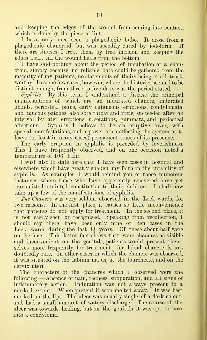 and keeping the edges of the wound from coming into contact, which is done by the piece of lint. I have only once seen a phagedenic bubo. It arose from a phagedenic chancroid, but was speedily cured by iodoform. If there are sinuses, I treat them by free incision and keeping the edges apart till the wound heals from the bottom. I have said nothing about the period of incubation of a chan- croid, simply because no reliable data could be gathered from the majority of my patients, no statements of theirs being at all trust- worthy. In some few cases, however, where the histories seemed to be distinct enough, from three to five days was the period stated. Syphilis.—By this term I understand a disease the principal manifestations of which are an indurated chancre, indurated glands, periosteal pains, early cutaneous eruptions, condylomata, and mucous patches, also sore throat and iritis, succeeded after an interval by later eruptions, ulcerations, gummata, and periosteal affections. Syphilis I believe to be an eruptive fever, with special manifestations, and a power of so affecting the system as to leave (at least in many cases) permanent traces of its presence. The early eruption in syphilis is preceded by feverishness. This I have frequently observed, and on one occasion noted a temperature of 103° Fahr. I wish also to state here that I have seen cases in hospital and elsewhere which have greatly shaken my faith in the curability of syphilis. As examples, I would remind you of those numerous instances where those who have apparently recovered have yet transmitted a tainted constitution to their children. I shall now take up a few of the manifestations of syphilis. The Chancre was very seldom observed in the Lock wards, for two reasons. In the first place, it causes so little inconvenience that patients do not apply for treatment. In the second place, it is not easily seen or recognised. Speaking from recollection, I should say there have been only nine or ten cases in the Lock wards during the last 4\ years. Of these about half were on the face. This latter fact shows that, were chancres as visible and inconvenient on the genitals, patients would present them- selves more frequently for treatment; for labial chancre is un- doubtedly rare. In other cases in which the chancre was observed, it was situated on the labium majus, at the fourchette, and on the cervix uteri. The characters of the chancres which I observed were the following:—Absence of pain, redness, suppuration, and all signs of inflammatory action, induration was not always present to a marked extent. When present it soon melted away. It was best marked on the lips. The ulcer was usually single, of a dark colour, and had a small amount of watery discharge. The course of the ulcer was towards healing, but on the genitals it was apt to turn into a condyloma.