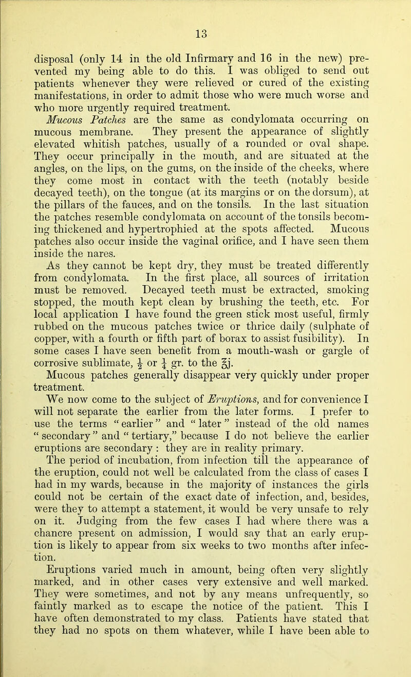 disposal (only 14 in the old Infirmary and 16 in the new) pre- vented my being able to do this. I was obliged to send ont patients whenever they were relieved or cured of the existing manifestations, in order to admit those who were much worse and who more urgently required treatment. Mucous Patches are the same as condylomata occurring on mucous membrane. They present the appearance of slightly elevated whitish patches, usually of a rounded or oval shape. They occur principally in the mouth, and are situated at the angles, on the lips, on the gums, on the inside of the cheeks, where they come most in contact with the teeth (notably beside decayed teeth), on the tongue (at its margins or on the dorsum), at the pillars of the fauces, and on the tonsils. In the last situation the patches resemble condylomata on account of the tonsils becom- ing thickened and hypertrophied at the spots affected. Mucous patches also occur inside the vaginal orifice, and I have seen them inside the nares. As they cannot be kept dry, they must be treated differently from condylomata. In the first place, all sources of irritation must be removed. Decayed teeth must be extracted, smoking stopped, the mouth kept clean by brushing the teeth, etc. For local application I have found the green stick most useful, firmly rubbed on the mucous patches twice or thrice daily (sulphate of copper, with a fourth or fifth part of borax to assist fusibility). In some cases I have seen benefit from a mouth-wash or gargle of corrosive sublimate, {- or | gr. to the §j. Mucous patches generally disappear very quickly under proper treatment. We now come to the subject of Eruptions, and for convenience I will not separate the earlier from the later forms. I prefer to use the terms “ earlier ” and “ later ” instead of the old names “ secondary ” and “ tertiary,” because I do not believe the earlier eruptions are secondary : they are in reality primary. The period of incubation, from infection till the appearance of the eruption, could not well be calculated from the class of cases I had in my wards, because in the majority of instances the girls could not be certain of the exact date of infection, and, besides, were they to attempt a statement, it would be very unsafe to rely on it. Judging from the few cases I had where there was a chancre present on admission, I would say that an early erup- tion is likely to appear from six weeks to two months after infec- tion. Eruptions varied much in amount, being often very slightly marked, and in other cases very extensive and well marked. They were sometimes, and not by any means unfrequently, so faintly marked as to escape the notice of the patient. This I have often demonstrated to my class. Patients have stated that they had no spots on them whatever, while I have been able to